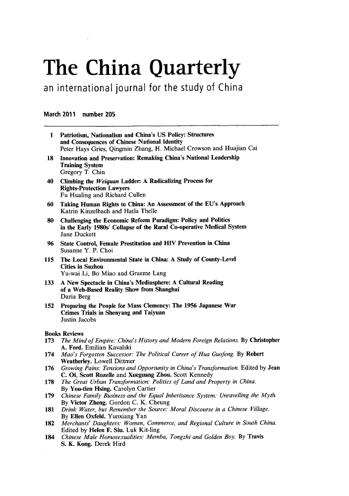 handle is hein.journals/chnaquar2011 and id is 1 raw text is: The China Quarterly
an international journal for the study of China
March 2011 number 205
1  Patriotism, Nationalism and China's US Policy: Structures
and Consequences of Chinese National Identity
Peter Hays Gries, Qingmin Zhang, H. Michael Crowson and Huajian Cai
18  Innovation and Preservation: Remaking China's National Leadership
Training System
Gregory T. Chin
40   Climbing the Weiquan Ladder: A Radicalizing Process for
Rights-Protection Lawyers
Fu Hualing and Richard Cullen
60  Taking Human Rights to China: An Assessment of the EU's Approach
Katrin Kinzelbach and Hatla Thelle
80  Challenging the Economic Reform Paradigm: Policy and Politics
in the Early 1980s' Collapse of the Rural Co-operative Medical System
Jane Duckett
96  State Control, Female Prostitution and HIV Prevention in China
Susanne Y. P. Choi
115  The Local Environmental State in China: A Study of County-Level
Cities in Suzhou
Yu-wai Li, Bo Miao and Graeme Lang
133  A New Spectacle in China's Mediasphere: A Cultural Reading
of a Web-Based Reality Show from Shanghai
Daria Berg
152  Preparing the People for Mass Clemency: The 1956 Japanese War
Crimes Trials in Shenyang and Taiyuan
Justin Jacobs
Books Reviews
173   The Mind of Empire: China's History and Modern Foreign Relations. By Christopher
A. Ford. Emilian Kavalski
174  Mao's Forgotten Successor: The Political Career of Hua Guofeng. By Robert
Weatherley. Lowell Dittmer
176  Growing Pains: Tensions and Opportunity in China's Transformation. Edited by Jean
C. Oi, Scott Rozelle and Xueguang Zhou. Scott Kennedy
178   The Great Urban Transformation: Politics of Land and Property in China.
By You-tien Hsing. Carolyn Cartier
179   Chinese Family Business and the Equal Inheritance System: Unravelling the Myth.
By Victor Zheng. Gordon C. K. Cheung
181  Drink Water, but Remember the Source: Moral Discourse in a Chinese Village.
By Ellen Oxfeld. Yunxiang Yan
182  Merchants' Daughters: Women, Commerce, and Regional Culture in South China.
Edited by Helen F. Siu. Luk Kit-ling
184   Chinese Male Homosexualities: Memba, Tongzhi and Golden Boy. By Travis
S. .K. Kong. Derek Hird



