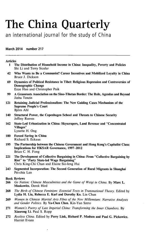 handle is hein.journals/chnaquar2014 and id is 1 raw text is: 





The China Quarterly

an international journal for the study of China


March 2014 number 217


Articles
  1  The Distribution of Household Income in China: Inequality, Poverty and Policies
      Shi Li and Terry Sicular
 42  Who Wants to Be a Communist? Career Incentives and Mobilized Loyalty in China
     Bruce J. Dickson
 69  Dynamics of Political Resistance in Tibet: Religious Repression and Controversies of
     Demographic Change
     Enze Han and Christopher Paik
 99  A Grassroots Association on the Sino-Tibetan Border: The Role, Agendas and Beyond
     Jinba Tenzin
121  Retaining Judicial Professionalism: The New Guiding Cases Mechanism of the
     Supreme People's Court
     Bj6rn Ahl
140  Structural Power, the Copenhagen School and Threats to Chinese Security
     Jeffrey Reeves
162  State-Led Urbanization in China: Skyscrapers, Land Revenue and Concentrated
     Villages
     Lynette H. Ong
180  Forced Saving in China
     Richard S. Eckaus
195  The Partnership between the Chinese Government and Hong Kong's Capitalist Class:
     Implications for HKSAR Governance, 1997-2012
     Brian C. H. Fong
221  The Development of Collective Bargaining in China: From Collective Bargaining by
     Riot to Party State-led Wage Bargaining
     Chris King-Chi Chan and Elaine Sio-Ieng Hui
243  Segmented Incorporation: The Second Generation of Rural Migrants in Shanghai
     Pei-chia Lan
Book Reviews
266   Go Nation: Chinese Masculinities and the Game of Weiqi in China. By Marc L.
     Moskowitz. Derek Hird
268   The Birth of Chinese Feminism: Essential Texts in Transnational Theory. Edited by
     Lydia H. Liu, Rebecca E. Karl and Dorothy Ko. Lin Chun
269   Women in Chinese Martial Arts Films of the New Millennium: Narrative Analyses
     and Gender Politics. By Ya-Chen Chen. Kin-Yan Szeto
271   Women's Poetry of Late Imperial China: Transforming the Inner Chambers. By
     Xiaorong Li. Paul S. Ropp
272  Restless China. Edited by Perry Link, Richard P. Madsen and Paul G. Pickowicz.
     Harriet Evans


