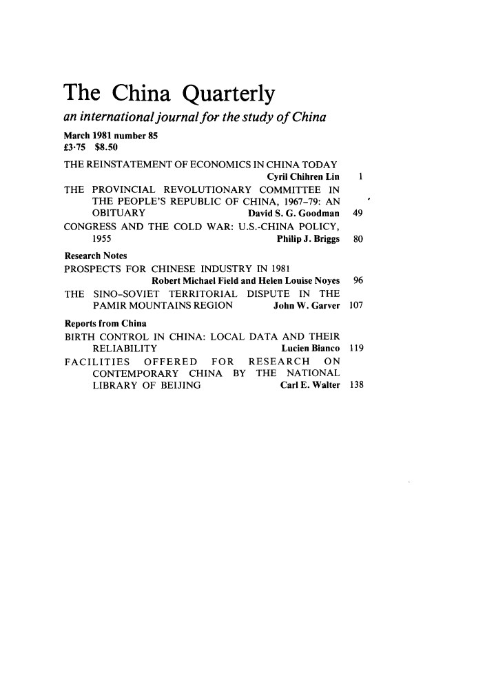 handle is hein.journals/chnaquar22 and id is 1 raw text is: The China Quarterly
an international journalfor the study of China
March 1981 number 85
£3.75 $8.50
THE REINSTATEMENT OF ECONOMICS IN CHINA TODAY
Cyril Chihren Lin  1
THE PROVINCIAL REVOLUTIONARY COMMITTEE IN
THE PEOPLE'S REPUBLIC OF CHINA, 1967-79: AN
OBITUARY                David S. G. Goodman 49
CONGRESS AND THE COLD WAR: U.S.-CHINA POLICY,
1955                         Philip J. Briggs  80
Research Notes
PROSPECTS FOR CHINESE INDUSTRY IN 1981
Robert Michael Field and Helen Louise Noyes 96
THE SINO-SOVIET TERRITORIAL DISPUTE IN THE
PAMIR MOUNTAINS REGION      John W. Garver 107
Reports from China
BIRTH CONTROL IN CHINA: LOCAL DATA AND THEIR
RELIABILITY                   Lucien Bianco 119
FACILITIES   OFFERED   FOR   RESEARCH    ON
CONTEMPORARY CHINA BY THE NATIONAL
LIBRARY OF BEIJING           Carl E. Walter 138


