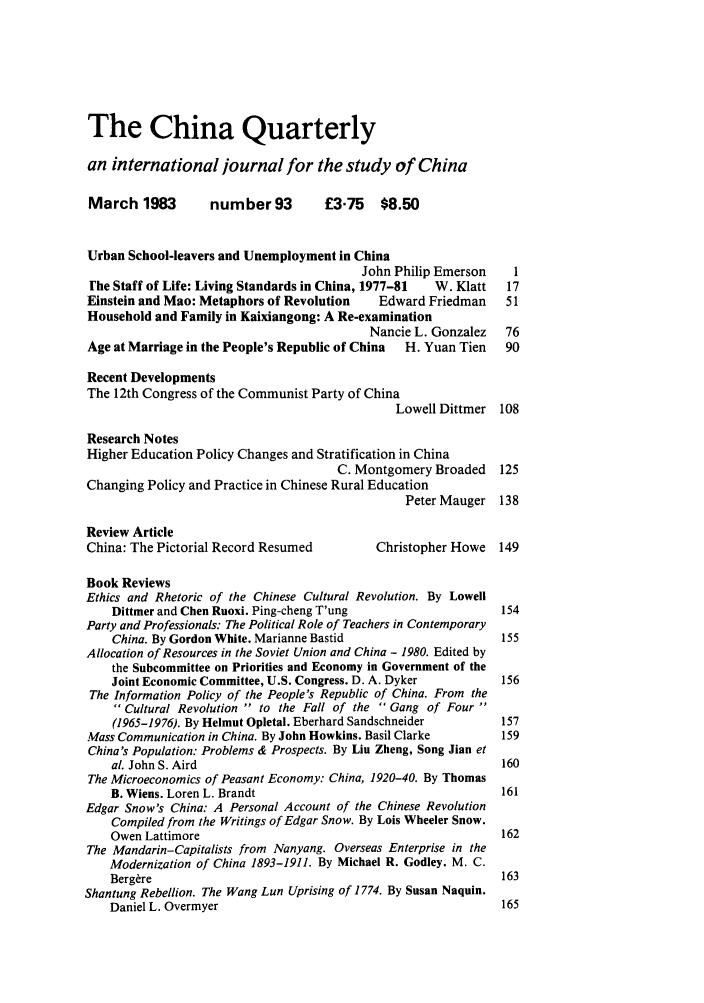 handle is hein.journals/chnaquar24 and id is 1 raw text is: The China Quarterly
an international journal for the study of China
March 1983        number 93         £3.75   $8.50
Urban School-leavers and Unemployment in China
John Philip Emerson    I
Fhe Staff of Life: Living Standards in China, 1977-81  W. Klatt  17
Einstein and Mao: Metaphors of Revolution   Edward Friedman    51
Household and Family in Kaixiangong: A Re-examination
Nancie L. Gonzalez  76
Age at Marriage in the People's Republic of China  H. Yuan Tien  90
Recent Developments
The 12th Congress of the Communist Party of China
Lowell Dittmer 108
Research Notes
Higher Education Policy Changes and Stratification in China
C. Montgomery Broaded   125
Changing Policy and Practice in Chinese Rural Education
Peter Mauger 138
Review Article
China: The Pictorial Record Resumed        Christopher Howe 149
Book Reviews
Ethics and Rhetoric of the Chinese Cultural Revolution. By Lowell
Dittmer and Chen Ruoxi. Ping-cheng T'ung                  154
Party and Professionals: The Political Role of Teachers in Contemporary
China. By Gordon White. Marianne Bastid                   155
Allocation of Resources in the Soviet Union and China - 1980. Edited by
the Subcommittee on Priorities and Economy in Government of the
Joint Economic Committee, U.S. Congress. D. A. Dyker       156
The Information Policy of the People's Republic of China. From the
 Cultural Revolution  to the Fall of the  Gang of Four
(1965-1976). By Helmut Opletal. Eberhard Sandschneider    157
Mass Communication in China. By John Howkins. Basil Clarke    159
China's Population: Problems & Prospects. By Liu Zheng, Song Jian et
al. John S. Aird                                          160
The Microeconomics of Peasant Economy: China, 1920-40. By Thomas
B. Wiens. Loren L. Brandt                                 161
Edgar Snow's China: A Personal Account of the Chinese Revolution
Compiled from the Writings of Edgar Snow. By Lois Wheeler Snow.
Owen Lattimore                                             162
The Mandarin-Capitalists from Nanyang. Overseas Enterprise in the
Modernization of China 1893-1911. By Michael R. Godley. M. C.
Berg~re                                                    163
Shantung Rebellion. The Wang Lun Uprising of 1774. By Susan Naquin.
Daniel L. Overmyer                                         165


