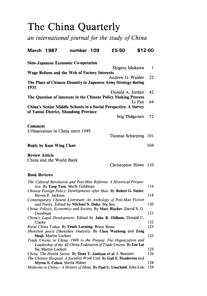 handle is hein.journals/chnaquar28 and id is 1 raw text is: The China Quarterly
an international journal for the study of China
March    1987        number 109           £5.50        $12.00
Sino-Japanese Economic Co-operation
Shigeru Ishikawa    1
Wage Reform and the Web of Factory Interests
Andrew G. Walder    22
The Place of Chinese Disunity in Japanese Army Strategy during
1931
Donald A. Jordan   42
The Question of Interests in the Chinese Policy Making Process
Li Fan   64
China's Senior Middle Schools in a Social Perspective: A Survey
.of Yantai District, Shandong Province
Stig Th~gersen  72
Comment
Urbanization in China since 1949
Thomas Scharping 101
Reply by Kam Wing Chan                                      104
Review Article
China and the World Bank
Christopher Howe 110
Book Reviews
The Cultural Revolution and Post-Mao Reforms: A Historical Perspec-
tive. By Tang Tsou. Merle Goldman                        116
Chinese Foreign Policy: Developments After Mao. By Robert G. Sutter.
Steven F. Jackson                                        118
Contemporary Chinese Literature: An Anthology of Post-Mao Fiction
and Poetry. Edited by Michael S. Duke. Ma Sen            120
China: Politics, Economics and Society. By Marc Blecher. David S. G.
Goodman                                                  121
China's Legal Development. Edited by John R. Oldham. Donald C.
Clarke                                                   122
Rural China Today. By Frank Leeming. Bruce Stone             123
Shenzhen pouxi (Shenzhen Analysis). By Chen Wenhong and Zeng
Shuji. Martin Lockett                                    125
Trade Unions in China, 1949 to the Present: The Organization and
Leadership of the All China Federation of Trade Unions. By Lee Lai
To. Martin Lockett                                       125
China, The Health Sector. By Dean T. Jamison et al. J. Banister  126
The Chinese Hospital. A Socialist Work Unit. By Gail E. Henderson and
Myron S. Cohen. Sheila Hillier                           128
Medicine in China - A History of Ideas. By Paul U. Unschuld. John Lim 129


