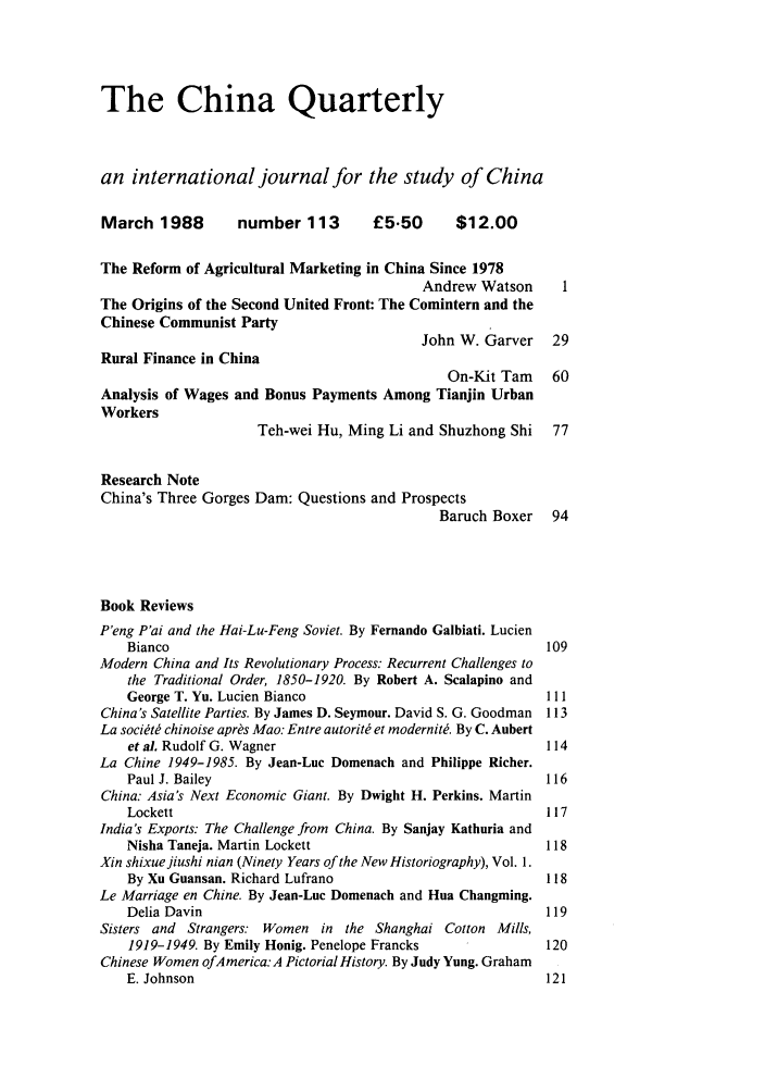 handle is hein.journals/chnaquar29 and id is 1 raw text is: The China Quarterly
an international journal for the study of China
March 1988         number 113         £5.50      $12.00
The Reform of Agricultural Marketing in China Since 1978
Andrew Watson      1
The Origins of the Second United Front: The Comintern and the
Chinese Communist Party
John W. Garver    29
Rural Finance in China
On-Kit Tam    60
Analysis of Wages and Bonus Payments Among Tianjin Urban
Workers
Teh-wei Hu, Ming Li and Shuzhong Shi     77
Research Note
China's Three Gorges Dam: Questions and Prospects
Baruch Boxer    94
Book Reviews
P'eng P'ai and the Hai-Lu-Feng Soviet. By Fernando Galbiati. Lucien
Bianco                                                    109
Modern China and Its Revolutionary Process: Recurrent Challenges to
the Traditional Order, 1850-1920. By Robert A. Scalapino and
George T. Yu. Lucien Bianco                               111
China's Satellite Parties. By James D. Seymour. David S. G. Goodman  113
La societe chinoise apr's Mao: Entre autorite et modernWit. By C. Aubert
et a]. Rudolf G. Wagner                                   114
La Chine 1949-1985. By Jean-Luc Domenach and Philippe Richer.
Paul J. Bailey                                            116
China: Asia's Next Economic Giant. By Dwight H. Perkins. Martin
Lockett                                                   117
India's Exports: The Challenge from China. By Sanjay Kathuria and
Nisha Taneja. Martin Lockett                              118
Xin shixuejiushi nian (Ninety Years of the New Historiography), Vol. 1.
By Xu Guansan. Richard Lufrano                            118
Le Marriage en Chine. By Jean-Luc Domenach and Hua Changming.
Delia Davin                                               119
Sisters and Strangers: Women in the Shanghai Cotton Mills,
1919-1949. By Emily Honig. Penelope Francks               120
Chinese Women ofAmerica: A Pictorial History. By Judy Yung. Graham
E. Johnson                                                121



