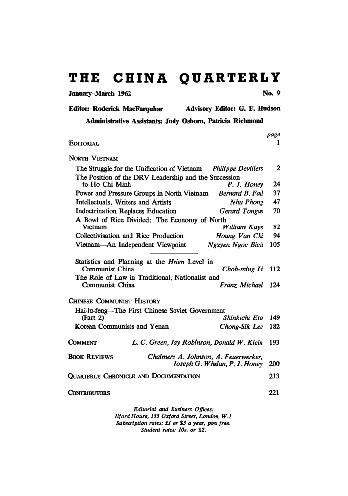 handle is hein.journals/chnaquar3 and id is 1 raw text is: THE CHINA QUARTERLY
January-March 1962                                       No. 9
Editor: Roderick MacFarquhar      Advisory Editor: G. F. Hudson
Administrative Assistants: Judy Osborn, Patricia Richmond
page
EDITOIuAL                                                    1
NORTH VIETNAM
The Struggle for the Unification of Vietnam  Philippe Devillers  2
The Position of the DRV Leadership and the Succession
to Ho Chi Minh                             P. J. Honey  24
Power and Pressure Groups in North Vietnam  Bernard B. Fall  37
Intellectuals, Writers and Artists           Nhu Phong    47
Indoctrination Replaces Education         Gerard Tongas   70
A Bowl of Rice Divided: The Economy of North
Vietnam                                  William Kaye   82
Collectivisation and Rice Production     Hoang Van Chi    94
Vietnam-An Independent Viewpoint       Nguyen Ngoc Bich  105
Statistics and Planning at the Hsien Level in
Communist China                          Chohming Li 112
The Role of Law in Traditional, Nationalist and
Communist China                         Franz Michael 124
CHINESE COMMUNIST HISTORY
Hai-lu-feng-The First Chinese Soviet Government
(Part 2)                                 Shinkichi Eto  149
Korean Communists and Yenan                Chong-Sik Lee 182
COMMENT            L. C. Green, Jay Robinson, Donald W. Klein  193
BOOK REvIEWS           Chalmers A. Johnson, A. Feuerwerker,
Joseph G. Whelan, P. J. Honey 200
QUARTERLY CHRONICLE AND DOCUMENTATION                      213
CONTRMUTORS                                                221
Editorial and Business Offices:
Ilford House, 133 Oxford Street, London, W.I
Subscription rates: £1 or $3 a year, post free.
Student rates: los. or $2.


