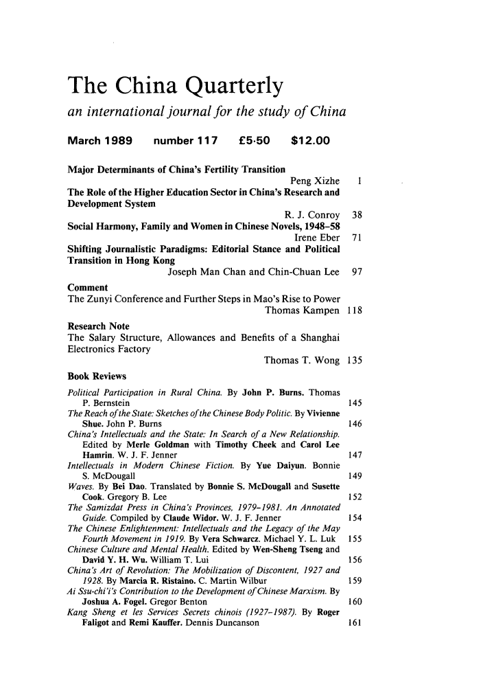 handle is hein.journals/chnaquar30 and id is 1 raw text is: The China Quarterly
an international journal for the study of China
March 1989         number 117        £5.50       $12.00
Major Determinants of China's Fertility Transition
Peng Xizhe     I
The Role of the Higher Education Sector in China's Research and
Development System
R. J. Conroy   38
Social Harmony, Family and Women in Chinese Novels, 1948-58
Irene Eber   71
Shifting Journalistic Paradigms: Editorial Stance and Political
Transition in Hong Kong
Joseph Man Chan and Chin-Chuan Lee      97
Comment
The Zunyi Conference and Further Steps in Mao's Rise to Power
Thomas Kampen 118
Research Note
The Salary Structure, Allowances and Benefits of a Shanghai
Electronics Factory
Thomas T. Wong 135
Book Reviews
Political Participation in Rural China. By John P. Bums. Thomas
P. Bernstein                                              145
The Reach of the State: Sketches of the Chinese Body Politic. By Vivienne
Shue. John P. Burns                                       146
China's Intellectuals and the State: In Search of a New Relationship.
Edited by Merle Goldman with Timothy Cheek and Carol Lee
Hamrin. W. J. F. Jenner                                   147
Intellectuals in Modern Chinese Fiction. By Yue Daiyun. Bonnie
S. McDougall                                              149
Waves. By Bei Dao. Translated by Bonnie S. McDougall and Susette
Cook. Gregory B. Lee                                      152
The Samizdat Press in China's Provinces, 1979-1981. An Annotated
Guide. Compiled by Claude Widor. W. J. F. Jenner          154
The Chinese Enlightenment: Intellectuals and the Legacy of the May
Fourth Movement in 1919. By Vera Schwarcz. Michael Y. L. Luk  155
Chinese Culture and Mental Health. Edited by Wen-Sheng Tseng and
David Y. H. Wu. William T. Lui                            156
China's Art of Revolution: The Mobilization of Discontent, 1927 and
1928. By Marcia R. Ristaino. C. Martin Wilbur             159
Ai Ssu-chi'i's Contribution to the Development of Chinese Marxism. By
Joshua A. Fogel. Gregor Benton                            160
Kang Sheng et les Services Secrets chinois (1927-1987). By Roger
Faligot and Remi Kauffer. Dennis Duncanson                161


