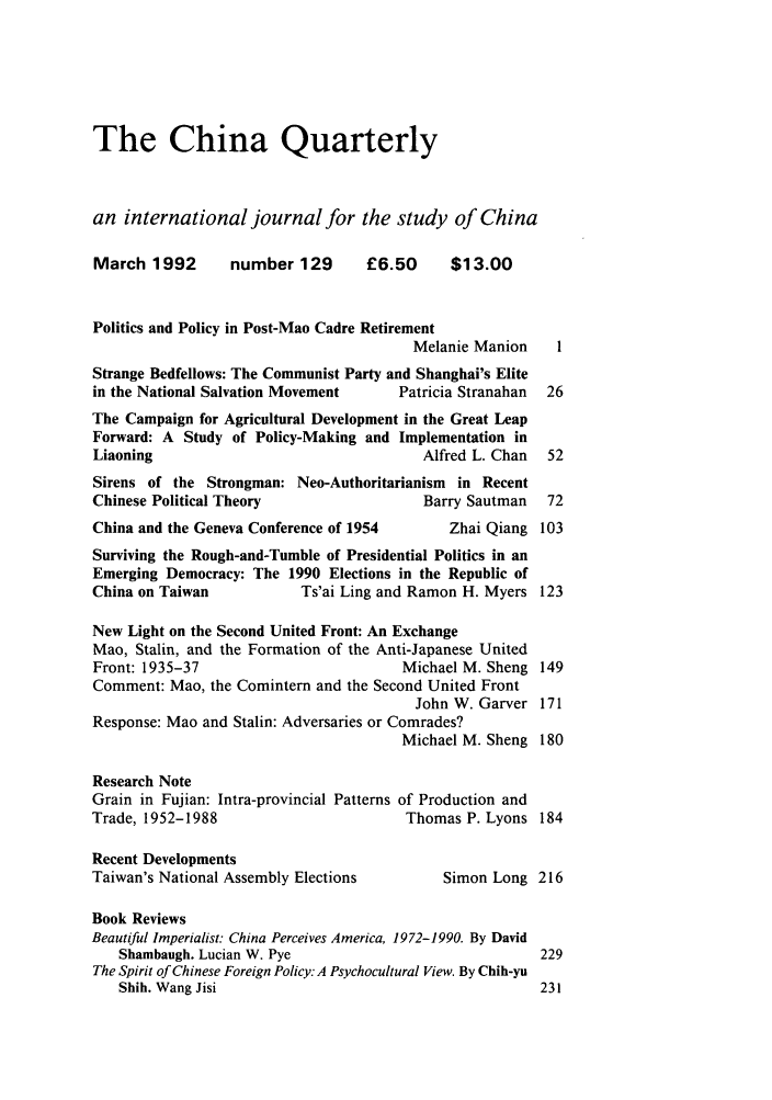 handle is hein.journals/chnaquar33 and id is 1 raw text is: The China Quarterly
an international journal for the study of China
March 1992        number 129       £6.50      $13.00
Politics and Policy in Post-Mao Cadre Retirement
Melanie Manion     1
Strange Bedfellows: The Communist Party and Shanghai's Elite
in the National Salvation Movement     Patricia Stranahan  26
The Campaign for Agricultural Development in the Great Leap
Forward: A Study of Policy-Making and Implementation in
Liaoning                                  Alfred L. Chan   52
Sirens of the Strongman: Neo-Authoritarianism in Recent
Chinese Political Theory                   Barry Sautman   72
China and the Geneva Conference of 1954       Zhai Qiang 103
Surviving the Rough-and-Tumble of Presidential Politics in an
Emerging Democracy: The 1990 Elections in the Republic of
China on Taiwan            Ts'ai Ling and Ramon H. Myers 123
New Light on the Second United Front: An Exchange
Mao, Stalin, and the Formation of the Anti-Japanese United
Front: 1935-37                          Michael M. Sheng 149
Comment: Mao, the Comintern and the Second United Front
John W. Garver 171
Response: Mao and Stalin: Adversaries or Comrades?
Michael M. Sheng 180
Research Note
Grain in Fujian: Intra-provincial Patterns of Production and
Trade, 1952-1988                        Thomas P. Lyons 184
Recent Developments
Taiwan's National Assembly Elections         Simon Long 216
Book Reviews
Beautiful Imperialist: China Perceives America, 1972-1990. By David
Shambaugh. Lucian W. Pye                              229
The Spirit of Chinese Foreign Policy. A Psychocultural View. By Chih-yu
Shih. Wang Jisi                                       231


