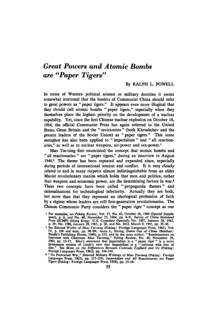 handle is hein.journals/chnaquar6 and id is 517 raw text is: Great Powers and Atomic Bombs
are Paper Tigers
By RALPH L. POWELL
IN terms of Western political science or military doctrine it seems
somewhat irrational that the leaders of Communist China should refer
to great powers as paper tigers. It appears even more illogical that
they should call atomic bombs paper tigers, especially when they
themselves place the highest priority on the development of a nuclear
capability. Yet, since the first Chinese nuclear explosion on October 16,
1964, the official Communist Press has again referred to the United
States, Great Britain and the revisionists (both Khrushchev and the
present leaders of the Soviet Union) as paper tigers. This same
metaphor has also been applied to imperialism and all reaction-
aries, as well as to nuclear weapons, air-power and sea-power.'
Mao Tse-tung first enunciated the concept that atomic bombs and
all reactionaries are paper tigers, during an interview in August
1946.2 The theme has been repeated and expanded since, especially
during periods of international tension and conflict. It is very closely
related to and in many respects almost indistinguishable from an older
Maoist revolutionary maxim which holds that men and politics, rather
than weapons and economic power, are the determining factors in war.$
These two concepts have been called        propaganda themes and
rationalisations for technological inferiority. Actually they are both,
but more than that they represent an ideological profession of faith
by a rigime whose leaders are still first-generation revolutionaries. The
Chinese Communist Party considers the paper tiger concept as one
I For examples, see Peking Review, Vol. 17, No. 42, October 16, 1964 (Special Supple-
ment), p. ii, and No. 48, November 27, 1964, pp. 8-9; Survey of China Mainland
Press (SCMP) (Hong Kong: U.S. Consulate General), No. 3387, January 28, 1965,
p. 29; No. 3388, January 29, 1965, p. 28, and No. 3412, March 9, 1965, pp. 35-36.
2 See Selected Works of Mao Tse-tung (Peking: Foreign Languages Press, 1961), Vol.
IV, p. 100 and note, pp. 98-99; Anna L. Strong, Dawn Out of China (Bombay:
People's Publishing House, 1948), p. 155, and by the same author, Reminiscences on
Interview with Chairman Mao Tse-tung, Peking Review, No. 48, November 29,
1960, pp. 13-17. Mao's statement that imperialism is a  paper tiger is a more
picturesque version of Lenin's view that imperialism is a  colossus with feet of
clay. See More on the Diflerences Between Comrade Togliatti and Us (Peking:
Foreign Languages Press, 1963), pp. 144-145.
s On Protracted War, Selected Military Writings of Mao Tse-tung (Peking: Foreign
Languages Press, 1963), pp. 217-218; Imperialism and All Reactionaries are Paper
Tigers (Peking: Foreign Languages Press, 1958), pp. 15-16.
55


