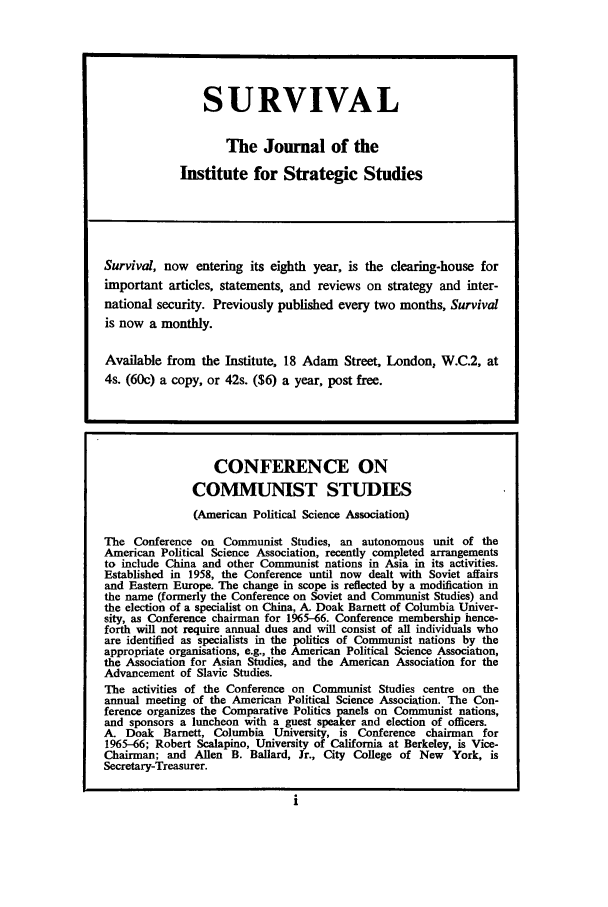 handle is hein.journals/chnaquar7 and id is 1 raw text is: SURVIVAL
The Journal of the
Institute for Strategic Studies
Survival, now entering its eighth year, is the clearing-house for
important articles, statements, and reviews on strategy and inter-
national security. Previously published every two months, Survival
is now a monthly.
Available from the Institute, 18 Adam Street, London, W.C.2, at
4s. (60) a copy, or 42s. ($6) a year, post free.
CONFERENCE ON
COMMUNIST STUDIES
(American Political Science Association)
The Conference on Communist Studies, an autonomous unit of the
American Political Science Association, recently completed arrangements
to include China and other Communist nations in Asia in its activities.
Established in 1958, the Conference until now dealt with Soviet affairs
and Eastern Europe. The change in scope is reflected by a modification m
the name (formerly the Conference on Soviet and Communist Studies) and
the election of a specialist on China, A. Doak Barnett of Columbia Univer-
sity, as Conference chairman for 1965-66. Conference membership hence-
forth will not require annual dues and will consist of all individuals who
are identified as specialists in the politics of Communist nations by the
appropriate organisations, e.g., the American Political Science Association,
the Association for Asian Studies, and the American Association for the
Advancement of Slavic Studies.
The activities of the Conference on Communist Studies centre on the
annual meeting of the American Political Science Association. The Con-
ference organizes the Comparative Politics panels on Communist nations,
and sponsors a luncheon with a guest speaker and election of officers.
A. Doak Barnett, Columbia University, is Conference chairman for
1965-66; Robert Scalapino, University of California at Berkeley, is Vice-
Chairman; and Allen B. Ballard, Jr., City College of New York, is
Secretary-Treasurer.


