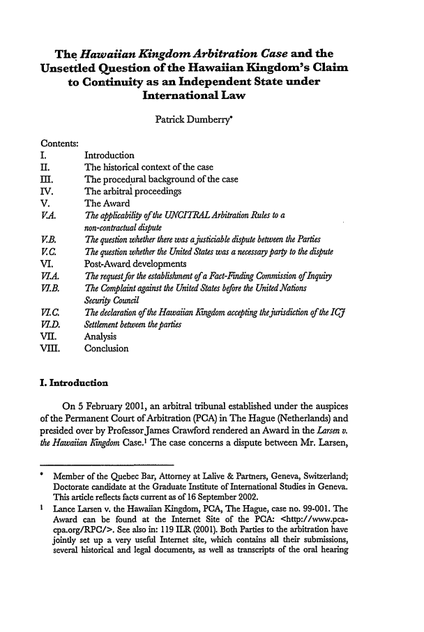 handle is hein.journals/chnint1 and id is 679 raw text is: The Hawaiian Kingdom Arbitration Case and the
Unsettled Question of the Hawaiian Kingdom's Claim
to Continuity as an Independent State under
International Law
Patrick Dumberry*
Contents:
I.         Introduction
II.        The historical context of the case
III.       The procedural background of the case
IV.        The arbitral proceedings
V.         The Award
V.A.       The applicability of the UNCITRAL Arbitration Rules to a
non-contractual dispute
VB.        The question whether there was ajusticiable dispute between the Parties
V C.       The question whether the United States was a necessary party to the dispute
VI.        Post-Award developments
V.A.       The requestfor the establishment of a Fact-Finding Commission oflnquity
V.B.      The Complaint against the United States before the United Nations
Securiy Council
P. C.     The declaration of the Hawaiian Kigdom accepting thejurisdiction of the ICJ
VI.D.      Settlement between the parties
VII.       Analysis
VII.      Conclusion
I. Introduction
On 5 February 2001, an arbitral tribunal established under the auspices
of the Permanent Court of Arbitration (PCA) in The Hague (Netherlands) and
presided over by ProfessorJames Crawford rendered an Award in the Larsen v.
the Hawaiian Kigdom Case) The case concerns a dispute between Mr. Larsen,
Member of the Quebec Bar, Attorney at Lalive & Partners, Geneva, Switzerland;
Doctorate candidate at the Graduate Institute of International Studies in Geneva.
This article reflects facts current as of 16 September 2002.
Lance Larsen v. the Hawaiian Kingdom, PCA, The Hague, case no. 99-001. The
Award can be found at the Internet Site of the PCA: <http://www.pca-
cpa.org/RPC/>. See also in: 119 ILR (2001). Both Parties to the arbitration have
jointly set up a very useful Internet site, which contains all their submissions,
several historical and legal documents, as well as transcripts of the oral hearing


