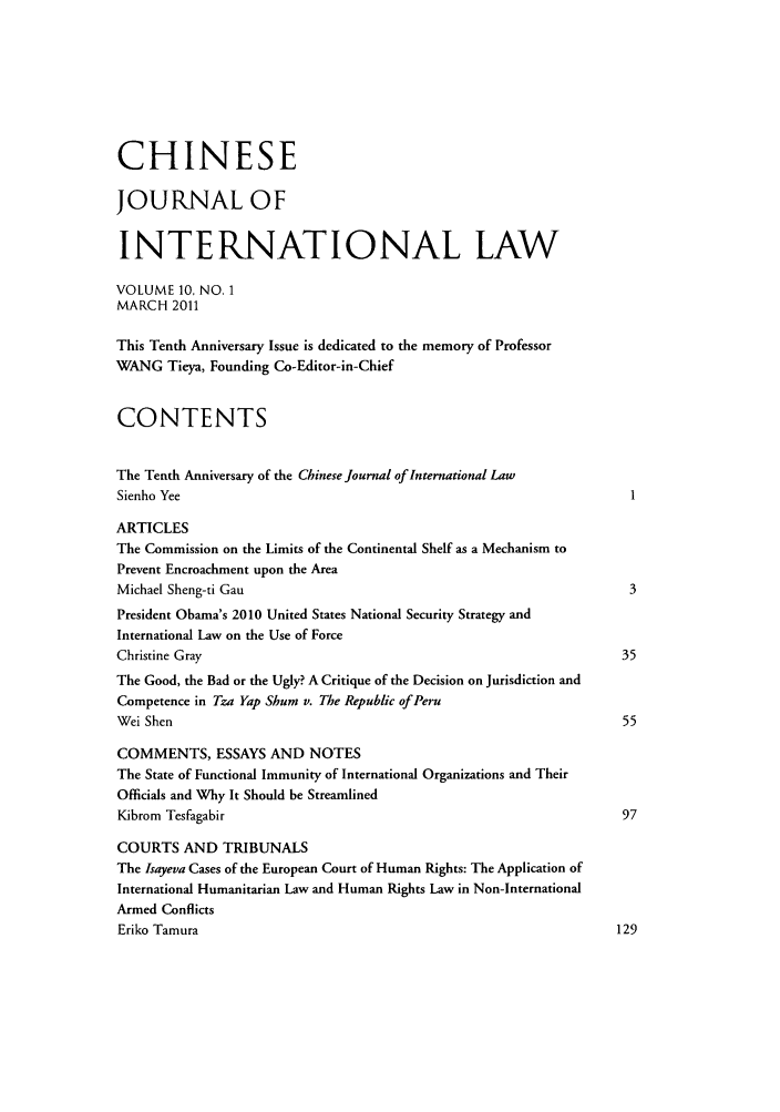 handle is hein.journals/chnint10 and id is 1 raw text is: CHINESE
JOURNAL OF
INTERNATIONAL LAW
VOLUME 10, NO. 1
MARCH 2011
This Tenth Anniversary Issue is dedicated to the memory of Professor
WANG Tieya, Founding Co-Editor-in-Chief
CONTENTS
The Tenth Anniversary of the Chinese Journal of International Law
Sienho Yee
ARTICLES
The Commission on the Limits of the Continental Shelf as a Mechanism to
Prevent Encroachment upon the Area
Michael Sheng-ti Gau                                                      3
President Obama's 2010 United States National Security Strategy and
International Law on the Use of Force
Christine Gray                                                           35
The Good, the Bad or the Ugly? A Critique of the Decision on Jurisdiction and
Competence in Tza Yap Shum v. The Republic of Peru
Wei Shen                                                                 55
COMMENTS, ESSAYS AND NOTES
The State of Functional Immunity of International Organizations and Their
Officials and Why It Should be Streamlined
Kibrom Tesfagabir                                                        97
COURTS AND TRIBUNALS
The Isayeva Cases of the European Court of Human Rights: The Application of
International Humanitarian Law and Human Rights Law in Non-International
Armed Conflicts
Eriko Tamura                                                            129


