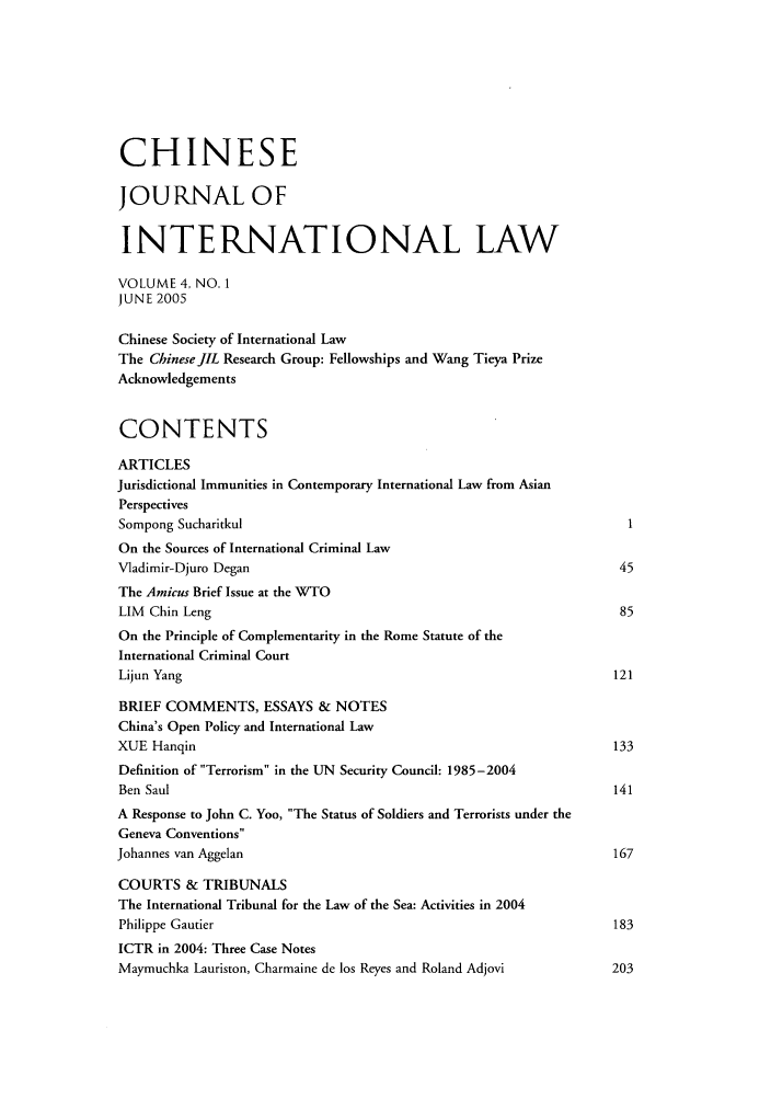 handle is hein.journals/chnint4 and id is 1 raw text is: CHINESE
JOURNAL OF
INTERNATIONAL LAW
VOLUME 4, NO. 1
JUNE 2005
Chinese Society of International Law
The ChineseJIL Research Group: Fellowships and Wang Tieya Prize
Acknowledgements
CONTENTS
ARTICLES
Jurisdictional Immunities in Contemporary International Law from Asian
Perspectives
Sompong Sucharitkul                                                      1
On the Sources of International Criminal Law
Vladimir-Djuro Degan                                                    45
The Amicus Brief Issue at the WTO
LIM Chin Leng                                                           85
On the Principle of Complementarity in the Rome Statute of the
International Criminal Court
Lijun Yang                                                             121
BRIEF COMMENTS, ESSAYS & NOTES
China's Open Policy and International Law
XUE Hanqin                                                              133
Definition of Terrorism in the UN Security Council: 1985-2004
Ben Saul                                                               141
A Response to John C. Yoo, The Status of Soldiers and Terrorists under the
Geneva Conventions
Johannes van Aggelan                                                    167
COURTS & TRIBUNALS
The International Tribunal for the Law of the Sea: Activities in 2004
Philippe Gautier                                                       183
ICTR in 2004: Three Case Notes
Maymuchka Lauriston, Charmaine de los Reyes and Roland Adjovi          203


