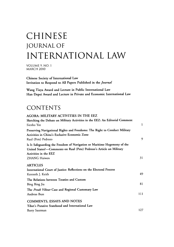 handle is hein.journals/chnint9 and id is 1 raw text is: CHINESE
JOURNAL OF
INTERNATIONAL LAW
VOLUME 9, NO. 1
MARCH 2010
Chinese Society of International Law
Invitation to Respond to All Papers Published in the Journal
Wang Tieya Award and Lecture in Public International Law
Han Depei Award and Lecture in Private and Economic International Law
CONTENTS
AGORA: MILITARY ACTIVITIES IN THE EEZ
Sketching the Debate on Military Activities in the EEZ: An Editorial Comment
Sienho Yee                                                              1
Preserving Navigational Rights and Freedoms: The Right to Conduct Military
Activities in China's Exclusive Economic Zone
Raul (Pete) Pedrozo                                                     9
Is It Safeguarding the Freedom of Navigation or Maritime Hegemony of the
United States?-Comments on Raul (Pete) Pedrozo's Article on Military
Activities in the EEZ
ZHANG Haiwen                                                           31
ARTICLES
International Court of Justice: Reflections on the Electoral Process
Kenneth J. Keith                                                       49
The Relations between Treaties and Custom
Bing Bing Jia                                                          81
The Preah Vihear Case and Regional Customary Law
Andreas Buss                                                          111
COMMENTS, ESSAYS AND NOTES
Tibet's Putative Statehood and International Law
Barry Sautman                                                         127



