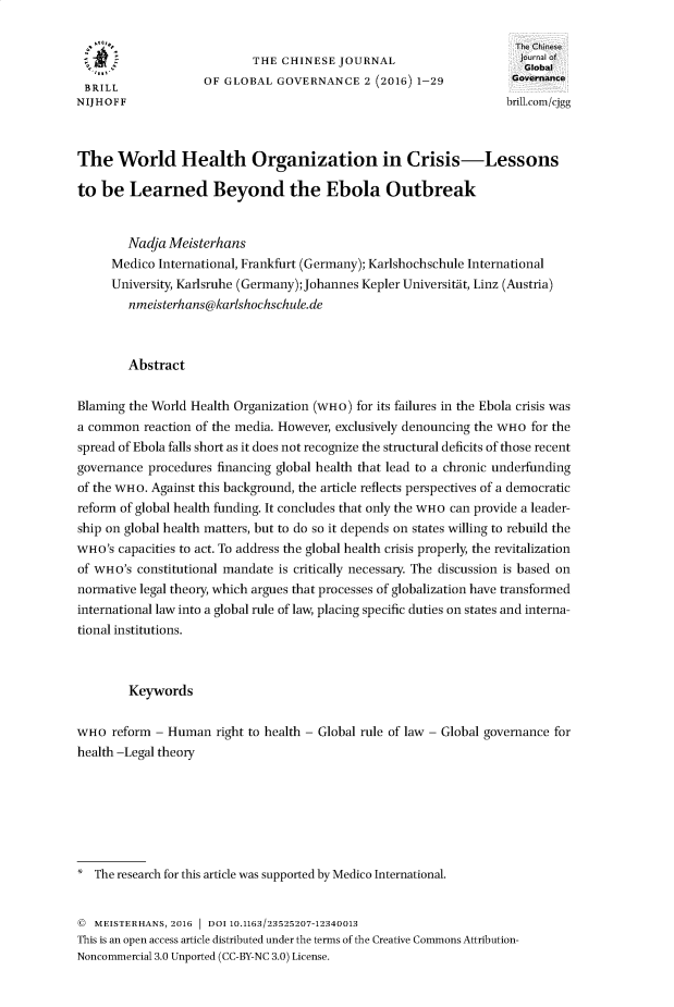 handle is hein.journals/chnjg2 and id is 1 raw text is: 


                           THE  CHINESE  JOURNAL                      oal
                  tem. Global
 BRILL              OF GLOBAL  GOVERNANCE 2   (2016) 1-29           Governance
NIJHOFF                                                            brill.com/cjgg



The   World Health Organization in Crisis-Lessons

to  be  Learned Beyond the Ebola Outbreak


        Nadja Meisterhans
     Medico  International, Frankfurt (Germany); Karlshochschule International
     University, Karlsruhe (Germany); Johannes Kepler Universitdt, Linz (Austria)
        nmeisterhans@karlshochschule.de



        Abstract

Blaming the World Health Organization (WHO) for its failures in the Ebola crisis was
a common  reaction of the media. However, exclusively denouncing the WHO for the
spread of Ebola falls short as it does not recognize the structural deficits of those recent
governance procedures financing global health that lead to a chronic underfunding
of the WHO. Against this background, the article reflects perspectives of a democratic
reform of global health funding. It concludes that only the WHO can provide a leader-
ship on global health matters, but to do so it depends on states willing to rebuild the
WHO's capacities to act. To address the global health crisis properly, the revitalization
of WHO's constitutional mandate is critically necessary. The discussion is based on
normative legal theory, which argues that processes of globalization have transformed
international law into a global rule of law, placing specific duties on states and interna-
tional institutions.



        Keywords


WHO  reform - Human   right to health - Global rule of law - Global governance for
health -Legal theory







*  The research for this article was supported by Medico International.


   MEISTERHANS, 2016 DOI 10.1163/23525207-12340013
This is an open access article distributed under the terms of the Creative Commons Attribution-
Noncommercial 3.0 Unported (CC-BY-NC 3.0) License.


