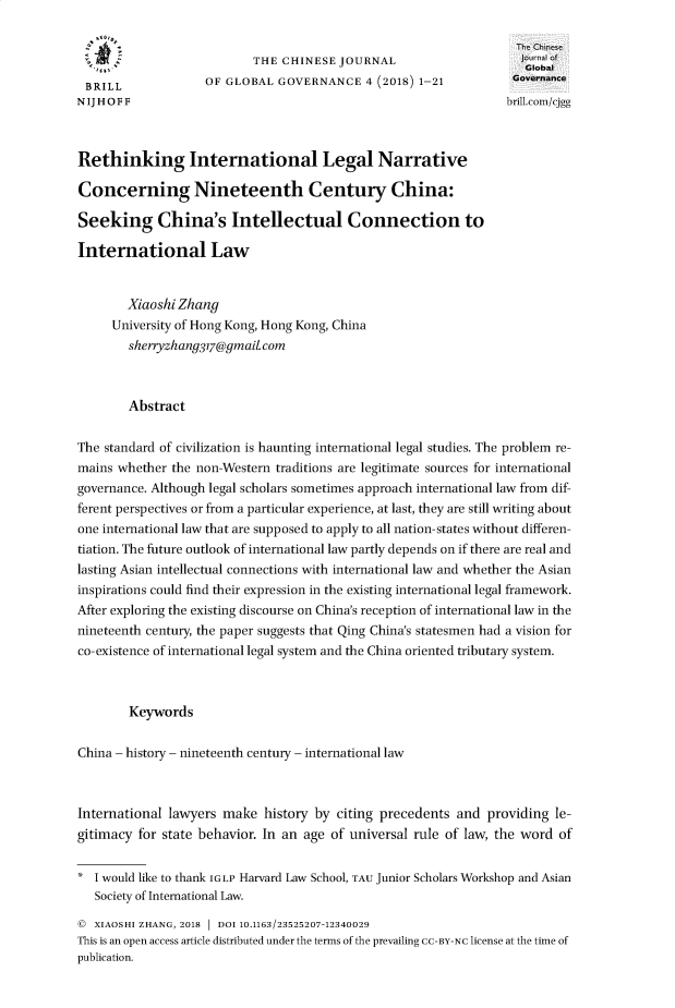 handle is hein.journals/chnjg4 and id is 1 raw text is: 

                                                                   IThe Chins
                           THE CHINESE  JOURNAL                         o
                                                                     Global
 BRILL              OF GLOBAL  GOVERNANCE   4 (2018) 1-21          Governance
NIJHOFF                                                           brill.com/cjgg



Rethinking International Legal Narrative

Concerning Nineteenth Century China:

Seeking China's Intellectual Connection to

International Law


        Xiaoshi Zhang
     University of Hong Kong, Hong Kong, China
        shenyzhan9317@gmaitcom



        Abstract


The standard of civilization is haunting international legal studies. The problem re-
mains whether  the non-Western traditions are legitimate sources for international
governance. Although legal scholars sometimes approach international law from dif-
ferent perspectives or from a particular experience, at last, they are still writing about
one international law that are supposed to apply to all nation-states without differen-
tiation. The future outlook of international law partly depends on if there are real and
lasting Asian intellectual connections with international law and whether the Asian
inspirations could find their expression in the existing international legal framework.
After exploring the existing discourse on China's reception of international law in the
nineteenth century, the paper suggests that Qing China's statesmen had a vision for
co-existence of international legal system and the China oriented tributary system.



        Keywords


China - history - nineteenth century - international law



International lawyers make   history by citing precedents and  providing le-
gitimacy for state behavior. In an age of universal rule of law, the word of


*  I would like to thank IGLP Harvard Law School, TAU Junior Scholars Workshop and Asian
   Society of International Law.

   XIAOSHI ZHANG, 2018 DOI 10.1163/23525207-12340029
This is an open access article distributed under the terms of the prevailing CC-BY-NC license at the time of
publication.


