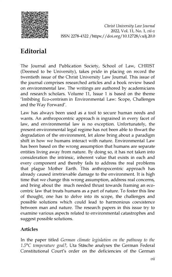 handle is hein.journals/chulj11 and id is 1 raw text is: 



                                       Christ University Law Journal
                                          2022, Vol. 11, No. 1, vii-x
                   ISSN 2278-4322 /https://doi.org/10.12728/culj.20.0


Editorial


The  Journal and  Publication Society, School of Law,  CHRIST
(Deemed  to be University), takes pride in placing on record the
twentieth issue of the Christ University Law Journal. This issue of
the journal comprises researched articles and a book review based
on environmental law. The writings are authored by academicians
and  research scholars. Volume 11, Issue 1 is based on the theme
'Imbibing Eco-centrism in Environmental Law:  Scope, Challenges
and the Way Forward'.
Law  has always been  used as a tool to secure human needs and
wants. An  anthropocentric approach is ingrained in every facet of
law, and  environmental law  is no exception. Unfortunately, the
present environmental legal regime has not been able to thwart the
degradation of the environment, let alone bring about a paradigm
shift in how we humans  interact with nature. Environmental Law
has been based on the wrong assumption that humans are separate
entities living away from nature. By doing so, it has not taken into
consideration the intrinsic, inherent value that exists in each and
every component   and thereby fails to address the real problems
that plague  Mother  Earth. This anthropocentric approach  has
already caused irretrievable damage to the environment. It is high
time that we change this wrong assumption, address real concerns,
and bring about the much  needed thrust towards framing an eco-
centric law that treats humans as a part of nature. To foster this line
of thought, one has  to delve into its scope, the challenges and
possible solutions which could  lead to harmonious  coexistence
between  man  and nature. The research papers in this issue try to
examine various aspects related to environmental catastrophes and
suggest possible solutions.

Articles

In the paper titled German climate legislation on the pathway to the
1.5°C temperature goal?, Uta Stasche analyses the German Federal
Constitutional Court's order on the deficiencies of the German


vii


