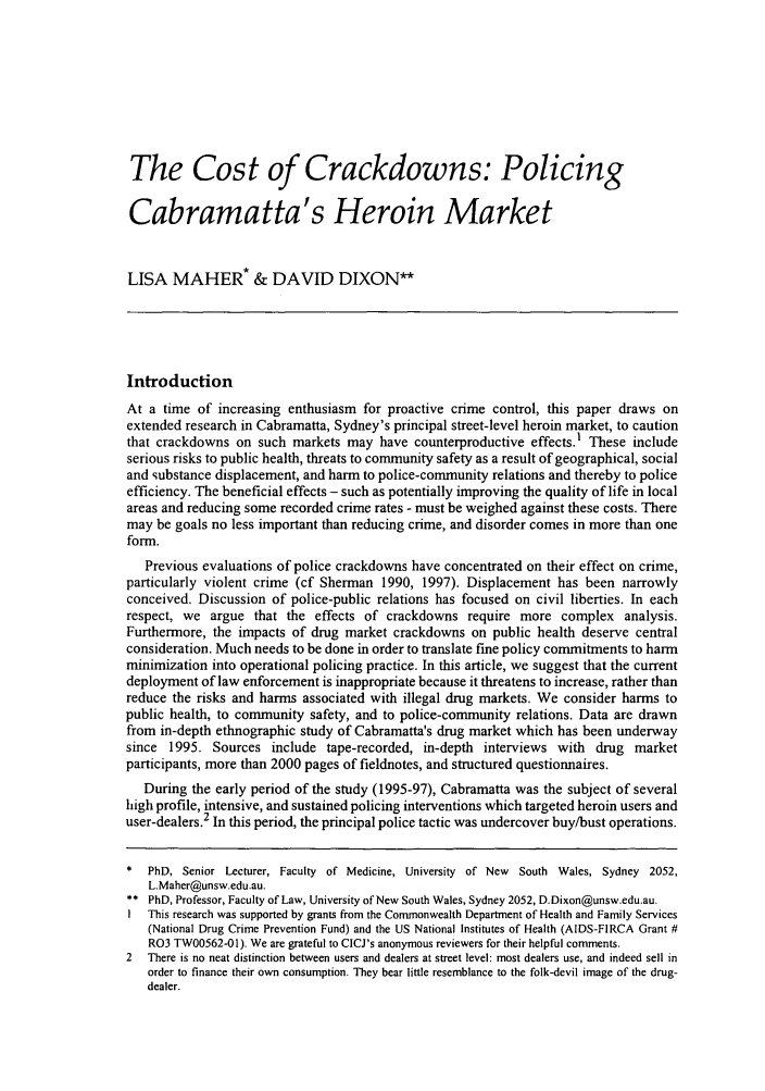 handle is hein.journals/cicj13 and id is 9 raw text is: The Cost of Crackdowns: Policing
Cabramatta's Heroin Market
LISA MAHER* & DAVID DIXON**
Introduction
At a time of increasing enthusiasm for proactive crime control, this paper draws on
extended research in Cabramatta, Sydney's principal street-level heroin market, to caution
that crackdowns on such markets may have counterproductive effects.' These include
serious risks to public health, threats to community safety as a result of geographical, social
and substance displacement, and harm to police-community relations and thereby to police
efficiency. The beneficial effects - such as potentially improving the quality of life in local
areas and reducing some recorded crime rates - must be weighed against these costs. There
may be goals no less important than reducing crime, and disorder comes in more than one
form.
Previous evaluations of police crackdowns have concentrated on their effect on crime,
particularly violent crime (cf Sherman 1990, 1997). Displacement has been narrowly
conceived. Discussion of police-public relations has focused on civil liberties. In each
respect, we argue that the effects of crackdowns require more complex analysis.
Furthermore, the impacts of drug market crackdowns on public health deserve central
consideration. Much needs to be done in order to translate fine policy commitments to harm
minimization into operational policing practice. In this article, we suggest that the current
deployment of law enforcement is inappropriate because it threatens to increase, rather than
reduce the risks and harms associated with illegal drug markets. We consider harms to
public health, to community safety, and to police-community relations. Data are drawn
from in-depth ethnographic study of Cabramatta's drug market which has been underway
since 1995. Sources include tape-recorded, in-depth interviews with drug market
participants, more than 2000 pages of fieldnotes, and structured questionnaires.
During the early period of the study (1995-97), Cabramatta was the subject of several
high profile, intensive, and sustained policing interventions which targeted heroin users and
user-dealers.2 In this period, the principal police tactic was undercover buy/bust operations.
*  PhD, Senior Lecturer, Faculty of Medicine, University of New South Wales, Sydney 2052,
L.Maher@unsw.edu.au.
** PhD, Professor, Faculty of Law, University of New South Wales, Sydney 2052, D.Dixon@unsw.edu.au.
I  This research was supported by grants from the Commonwealth Department of Health and Family Services
(National Drug Crime Prevention Fund) and the US National Institutes of Health (AIDS-FlRCA Grant #
R03 TW00562-01). We are grateful to CICJ's anonymous reviewers for their helpful comments.
2  There is no neat distinction between users and dealers at street level: most dealers use, and indeed sell in
order to finance their own consumption. They bear little resemblance to the folk-devil image of the drug-
dealer.


