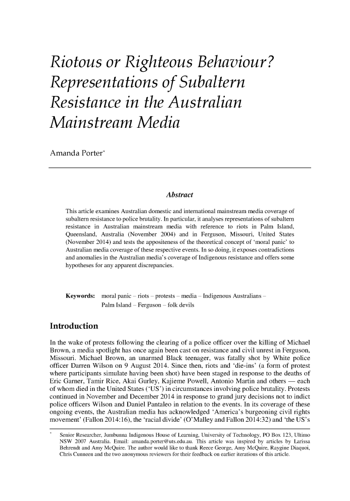 handle is hein.journals/cicj26 and id is 320 raw text is: Riotous or Righteous Behaviour?
Representations of Subaltern
Resistance in the Australian
Mainstream Media
Amanda Porter*
Abstract
This article examines Australian domestic and international mainstream media coverage of
subaltern resistance to police brutality. In particular, it analyses representations of subaltern
resistance in Australian mainstream media with reference to riots in Palm Island,
Queensland, Australia (November 2004) and in Ferguson, Missouri, United States
(November 2014) and tests the appositeness of the theoretical concept of 'moral panic' to
Australian media coverage of these respective events. In so doing, it exposes contradictions
and anomalies in the Australian media's coverage of Indigenous resistance and offers some
hypotheses for any apparent discrepancies.
Keywords: moral panic riots protests media Indigenous Australians
Palm Island  Ferguson  folk devils
Introduction
In the wake of protests following the clearing of a police officer over the killing of Michael
Brown, a media spotlight has once again been cast on resistance and civil unrest in Ferguson,
Missouri. Michael Brown, an unarmed Black teenager, was fatally shot by White police
officer Darren Wilson on 9 August 2014. Since then, riots and 'die-ins' (a form of protest
where participants simulate having been shot) have been staged in response to the deaths of
Eric Garner, Tamir Rice, Akai Gurley, Kajieme Powell, Antonio Martin and others - each
of whom died in the United States ('US') in circumstances involving police brutality. Protests
continued in November and December 2014 in response to grand jury decisions not to indict
police officers Wilson and Daniel Pantaleo in relation to the events. In its coverage of these
ongoing events, the Australian media has acknowledged 'America's burgeoning civil rights
movement' (Fallon 2014:16), the 'racial divide' (O'Malley and Fallon 2014:32) and 'the US's
Senior Researcher, Jumbunna Indigenous House of Learning, University of Technology, PO Box 123, Ultimo
NSW 2007 Australia. Email: amanda.porter@uts.edu.au. This article was inspired by articles by Larissa
Behrendt and Amy McQuire. The author would like to thank Reece George, Amy McQuire, Raygine Diaquoi,
Chris Cunneen and the two anonymous reviewers for their feedback on earlier iterations of this article.


