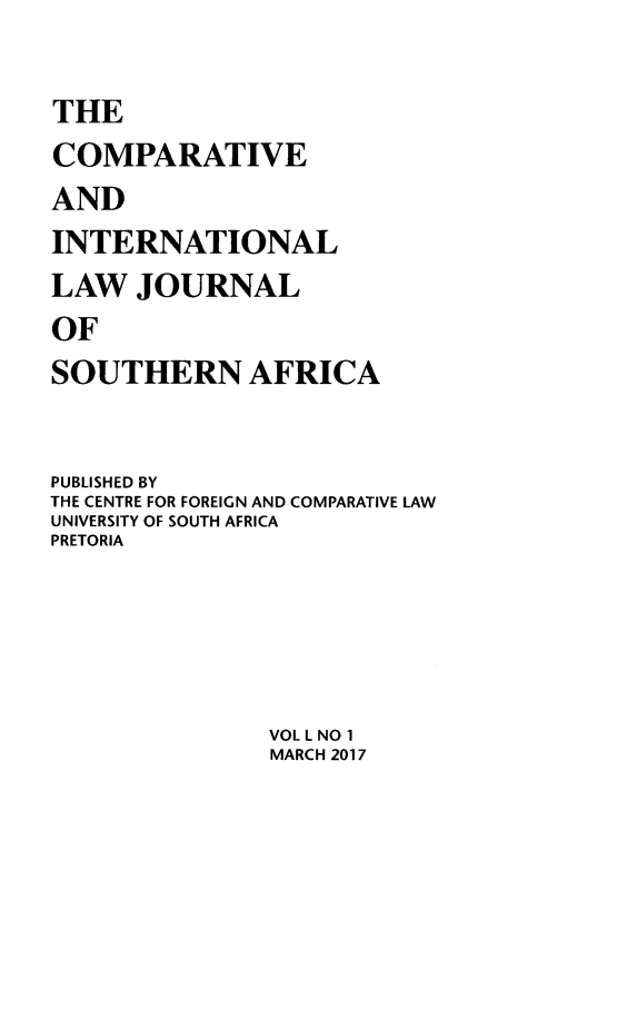 handle is hein.journals/ciminsfri50 and id is 1 raw text is: 

THE
COMPARATIVE
AND
INTERNATIONAL
LAW   JOURNAL
OF
SOUTHERN AFRICA


PUBLISHED BY
THE CENTRE FOR FOREIGN AND COMPARATIVE LAW
UNIVERSITY OF SOUTH AFRICA
PRETORIA




               VOL L NO 1
               MARCH 2017


