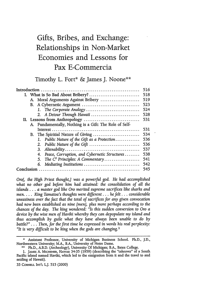 handle is hein.journals/cintl33 and id is 523 raw text is: Gifts, Bribes, and Exchange:
Relationships in Non-Market
Economies and Lessons for
Pax E-Commercia
Timothy L. Fort* & James J. Noone**
Introduction  .....................................................  516
I. What is So Bad About Bribery? ........................... 518
A. Moral Arguments Against Bribery ..................... 519
B. A Cybernetic Argument ............................... 523
1. The Corporate Analogy ............................. 524
2. A Detour Through Hawaii .......................... 528
II. Lessons from Anthropology .............................. 531
A. Fundamentally, Nothing is a Gift: The Role of Self-
Interest  ...............................................  531
B. The Spiritial Nature of Giving ......................... 534
1. Public Nature of the Gift as a Protection ............. 536
2. Public Nature of the Gift ........................... 536
3.  Alienability  ........................................  537
4. Peace, Corruption, and Cybernetic Structures ........ 538
5. The C2 Principles: A Commentary ................... 541
6.  Mediating  Institutions ..............................  542
Conclusion  ......................................................  545
Oro[, the High Priest thoughtj was a powerful god. He had accomplished
what no other god before him had attained: the consolidation of all the
islands... a master god like Oro merited supreme sacrifices like sharks and
men .... King Tamatoa's thoughts were different... he felt... considerable
uneasiness over the fact that the total of sacrifices for any given convocation
had now been established as nine [men], plus more perhaps according to the
chances of the day. The king wondered: Is this sudden conversion to Oro a
device by the wise men of Haviki whereby they can depopulate my island and
thus accomplish by guile what they have always been unable to do by
battle?.. . Then, for the first time he expressed in words his real perplexity:
It is very difficult to be king when the gods are changing. 1
* Assistant Professor, University of Michigan Business School. Ph.D., J.D.,
Northwestern University; M.A., B.A., University of Notre Dame.
** Ph.D., A.B.D. (Archeology), University Of Michigan; B.A., Bates College.
1. JAMEs A. MICHENER, HAwAi 34-35 (1959) (describing the takeover of a South
Pacific island named Havild, which led to the emigration from it and the travel to and
settling of Hawaii).
33 CORNELL INT'L Lj. 515 (2000)


