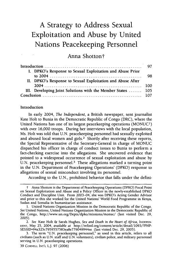 handle is hein.journals/cintl39 and id is 105 raw text is: A Strategy to Address Sexual
Exploitation and Abuse by United
Nations Peacekeeping Personnel
Anna Shottont
Introduction  .....................................................  97
I. DPKO's Response to Sexual Exploitation and Abuse Prior
to  20 04  ..................................................  9 8
II. DPKO's Response to Sexual Exploitation and Abuse After
20 04  .....................................................  100
III. Developing Joint Solutions with the Member States ....... 105
C onclusion  ......................................................  107
Introduction
In early 2004, The Independent, a British newspaper, sent journalist
Kate Holt to Bunia in the Democratic Republic of Congo (DRC), where the
United Nations has one of its largest peacekeeping operations (MONUC1)
with over 16,000 troops. During her interviews with the local population,
Ms. Holt was told that U.N. peacekeeping personnel had sexually exploited
and abused local women and girls.2 Shortly after receiving these reports,
the Special Representative of the Secretary-General in charge of MONUC
dispatched his officer in charge of conduct issues to Bunia to perform a
fact-checking exercise into the allegations. She uncovered evidence that
pointed to a widespread occurrence of sexual exploitation and abuse by
U.N. peacekeeping personnel.3 These allegations marked a turning point
in the U.N. Department of Peacekeeping Operations' (DPKO) response to
allegations of sexual misconduct involving its personnel.
According to the U.N., prohibited behavior that falls under the defini-
t Anna Shotton is the Department of Peacekeeping Operations (DPKO) Focal Point
on Sexual Exploitation and Abuse and a Policy Officer in the newly-established DPKO
Conduct and Discipline Unit. From 2003-04, she was DPKO's Acting Gender Advisor
and prior to this she worked for the United Nations' World Food Programme in Kenya,
Sudan and Somalia in humanitarian assistance.
1. United Nations Organization Mission in the Democratic Republic of the Congo.
See United Nations, United Nations Organization Mission in the Democratic Republic of
the Congo, http://www.un.org/Depts/dpko/missions/monuc/ (last visited Dec. 29,
2005).
2. See Kate Holt & Sarah Hughes, Sex and Death in the Heart of Africa, INDEPEN-
DENT, May 25, 2004, available at http://refintl.org/content/article/detail/1093/?PHP-
SESSID=94a325c7959557583ea8e779049944ee (last visited Dec. 29, 2005).
3. The term U.N. peacekeeping personnel, as used in this article, refers to all
civilians (such as U.N. staff and U.N. volunteers), civilian police, and military personnel
serving in U.N. peacekeeping operations.
39 CORNELL INT'L L.J. 97 (2006)


