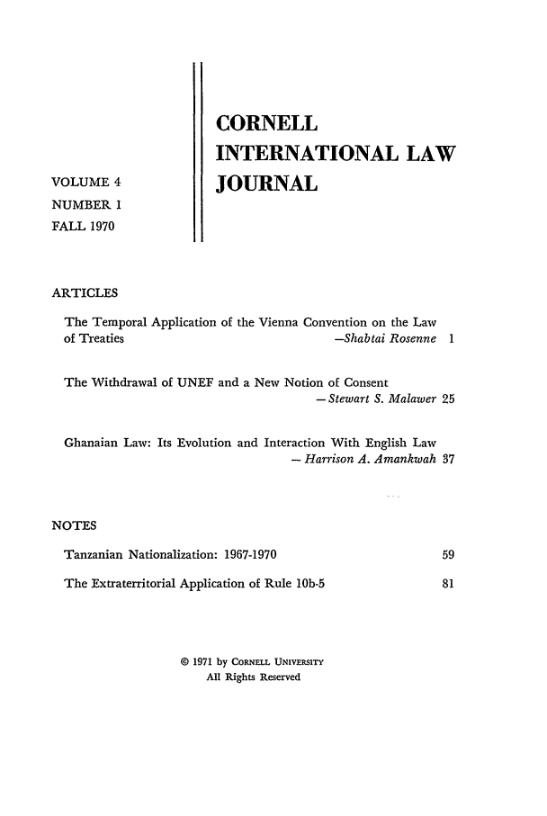 handle is hein.journals/cintl4 and id is 5 raw text is: VOLUME 4
NUMBER 1
FALL 1970

CORNELL
INTERNATIONAL LAW
JOURNAL

ARTICLES

The Temporal Application of the Vienna Convention on the Law
of Treaties                              -Shabtai Rosenne 1
The Withdrawal of UNEF and a New Notion of Consent
-Stewart S. Malawer 25
Ghanaian Law: Its Evolution and Interaction With English Law
- Harrison A. Amankwah 37
NOTES

Tanzanian Nationalization: 1967-1970
The Extraterritorial Application of Rule lOb-5
O 1971 by CORNELL UNIVERSITY
All Rights Reserved


