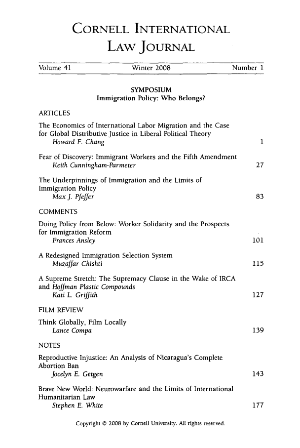 handle is hein.journals/cintl41 and id is 1 raw text is: CORNELL INTERNATIONAL
LAW JOURNAL

Volume 41                  Winter 2008                  Number 1
SYMPOSIUM
Immigration Policy: Who Belongs?
ARTICLES
The Economics of International Labor Migration and the Case
for Global Distributive Justice in Liberal Political Theory
Howard F. Chang                                             1
Fear of Discovery: Immigrant Workers and the Fifth Amendment
Keith Cunningham-Parmeter                                  27
The Underpinnings of Immigration and the Limits of
Immigration Policy
Max J. Pfeffer                                             83
COMMENTS
Doing Policy from Below: Worker Solidarity and the Prospects
for Immigration Reform
Frances Ansley                                            101
A Redesigned Immigration Selection System
Muzaffar Chishti                                          115
A Supreme Stretch: The Supremacy Clause in the Wake of IRCA
and Hoffman Plastic Compounds
Kati L. Griffith                                          127
FILM REVIEW
Think Globally, Film Locally
Lance Compa                                               139
NOTES
Reproductive Injustice: An Analysis of Nicaragua's Complete
Abortion Ban
Jocelyn E. Getgen                                         143
Brave New World: Neurowarfare and the Limits of International
Humanitarian Law
Stephen E. White                                          177

Copyright @ 2008 by Cornell University. All rights reserved.


