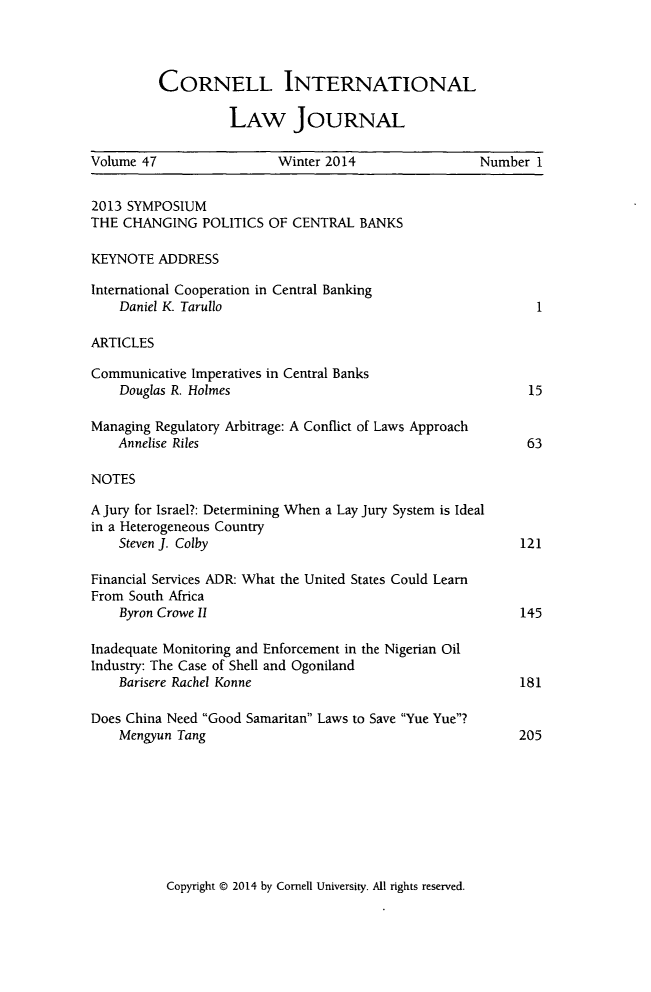 handle is hein.journals/cintl47 and id is 1 raw text is: CORNELL INTERNATIONAL
LAW JOURNAL

Volume 47                 Winter 2014                 Number 1
2013 SYMPOSIUM
THE CHANGING POLITICS OF CENTRAL BANKS
KEYNOTE ADDRESS
International Cooperation in Central Banking
Daniel K. Tarullo                                         1
ARTICLES
Communicative Imperatives in Central Banks
Douglas R. Holmes                                       15
Managing Regulatory Arbitrage: A Conflict of Laws Approach
Annelise Riles                                          63
NOTES
A Jury for Israel?: Determining When a Lay Jury System is Ideal
in a Heterogeneous Country
Steven J. Colby                                        121
Financial Services ADR: What the United States Could Learn
From South Africa
Byron Crowe II                                         145
Inadequate Monitoring and Enforcement in the Nigerian Oil
Industry: The Case of Shell and Ogoniland
Barisere Rachel Konne                                  181
Does China Need Good Samaritan Laws to Save Yue Yue?
Mengyun Tang                                           205

Copyright © 2014 by Cornell University. All rights reserved.


