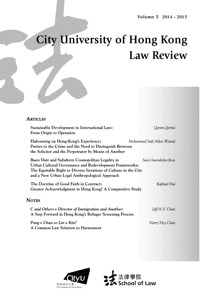 handle is hein.journals/ciunhok5 and id is 1 raw text is: 

Volume 5 2014-2015


iniversity of Hong Kong


Law Review


ARTICLES


Sustainable Development in International Law:
From Origin to Operation


  Elaborating on Hong-Kong's Experience:       Mohamme
  Parties to the Crime and the Need to Distinguish Between
  the Solicitor and the Perpetrator by Means of Another

  Buen Vivir and Subaltern Cosmopolitan Legality in        S
  Urban Cultural Governance and Redevelopment Frameworks:
  The Equitable Right to Diverse Iterations of Culture in the City
  and a New Urban Legal Anthropological Approach

  The Doctrine of Good Faith in Contract:
  Greater Acknowledgment in Hong Kong? A Comparative Study

NOTES

  C and Others v Director of Immigration and Another:
  A Step Forward in Hong Kong's Refugee Screening Process


Pong v Chan or Lin v Kin?
A Common Law Solution to Harassment


CiyJwiyfH.-


School of Law


