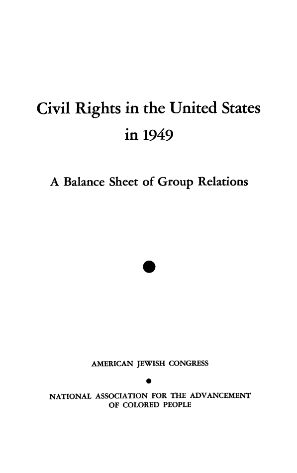 handle is hein.journals/civrghtus1949 and id is 1 raw text is: 






Civil Rights in the United States

               in 1949


  A Balance Sheet of Group Relations





                  0






         AMERICAN JEWISH CONGRESS

  NATIONAL ASSOCIATION FOR THE ADVANCEMENT
            OF COLORED PEOPLE


