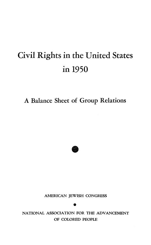 handle is hein.journals/civrghtus1950 and id is 1 raw text is: 








Civil Rights in the United States

               in 1950




  A Balance Sheet of Group Relations







                  40







         AMERICAN JEWISH CONGRESS
                  0
 NATIONAL ASSOCIATION FOR THE ADVANCEMENT
            OF COLORED PEOPLE


