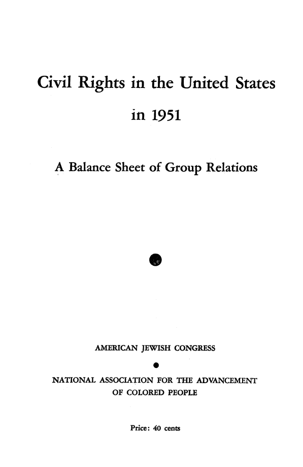 handle is hein.journals/civrghtus1951 and id is 1 raw text is: 





Civil Rights in the United States


                in 1951



   A Balance Sheet of Group Relations






                    0







          AMERICAN JEWISH CONGRESS


   NATIONAL ASSOCIATION FOR THE ADVANCEMENT
             OF COLORED PEOPLE


Price: 40 cents


