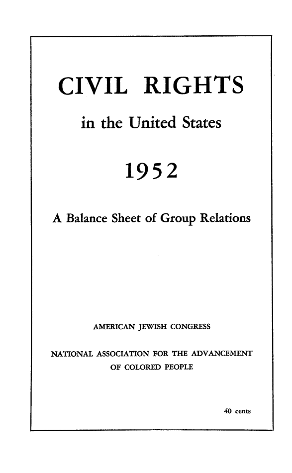 handle is hein.journals/civrghtus1952 and id is 1 raw text is: 






CIVIL RIGHTS


     in the United States



           1952



A Balance Sheet of Group Relations








      AMERICAN JEWISH CONGRESS

NATIONAL ASSOCIATION FOR THE ADVANCEMENT
         OF COLORED PEOPLE


40 cents


