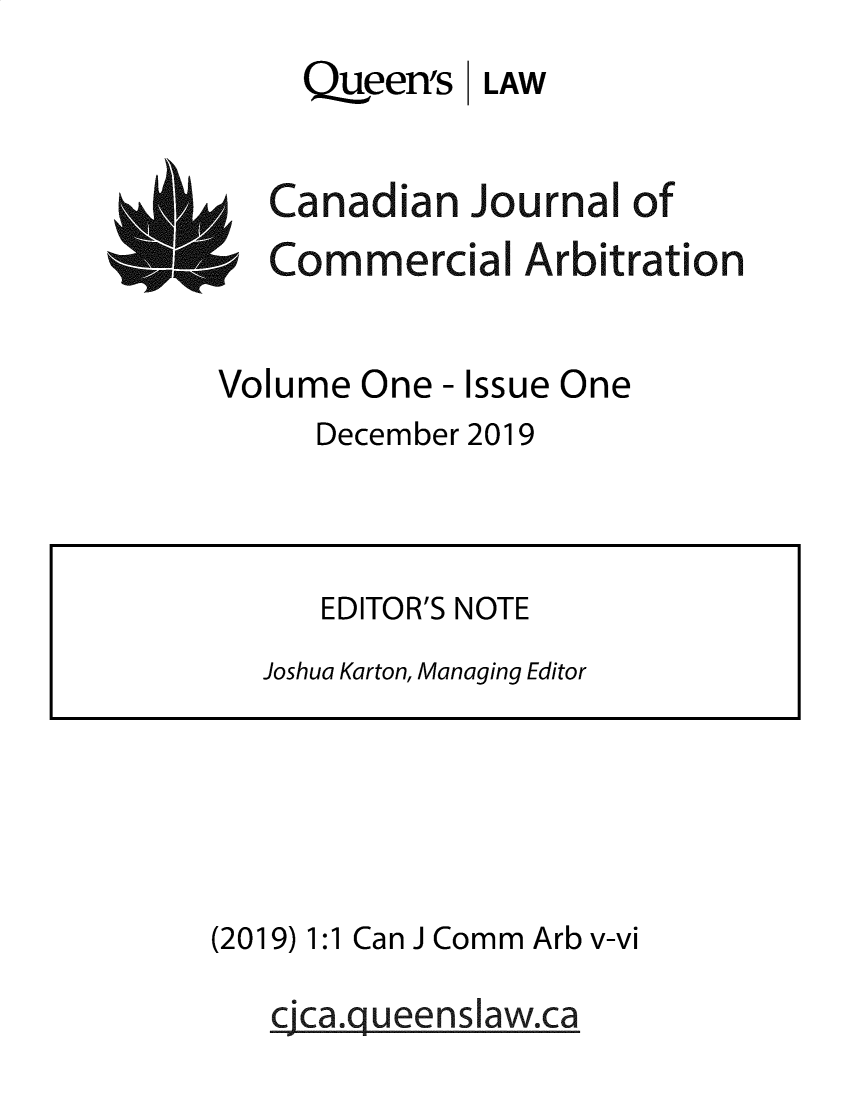 handle is hein.journals/cjca1 and id is 1 raw text is: Qjueen's LAW

Canadian Journal of
Commercial Arbitration

Volume One - Issue One
December 2019

(2019) 1:1 Can JComm Arb v-vi
cjca.g ueenslaw.ca

EDITOR'S NOTE
Joshua Karton, Managing Editor


