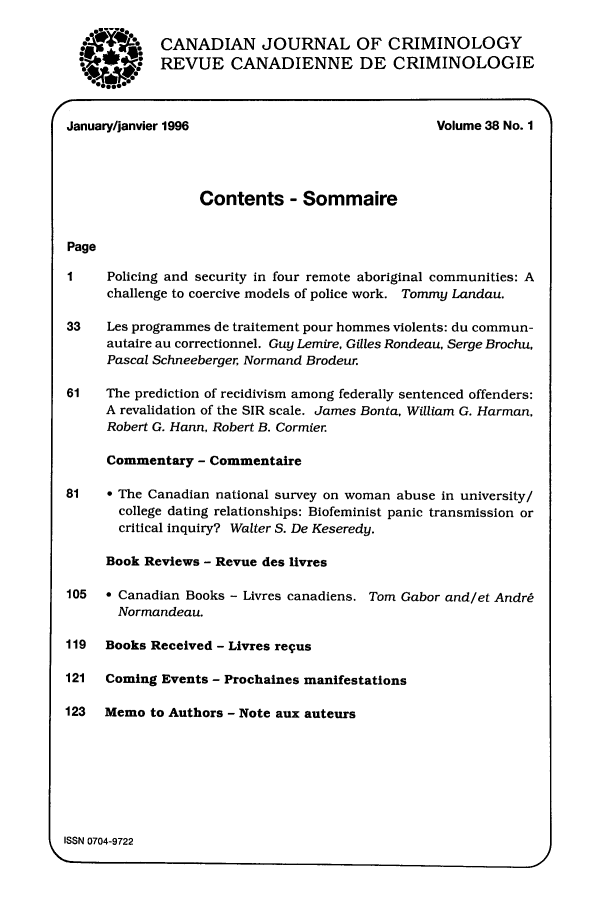 handle is hein.journals/cjccj38 and id is 1 raw text is: W. 004

CANADIAN JOURNAL OF CRIMINOLOGY
REVUE CANADIENNE DE CRIMINOLOGIE

(January/janvier 1996                             Volume 38 No. 1

Contents - Sommaire
Page
1    Policing and security in four remote aboriginal communities: A
challenge to coercive models of police work. Tommy Landau.
33   Les programmes de traitement pour hommes violents: du commun-
autaire au correctionnel. Guy Lemire, Gilles Rondeau, Serge Brochu,
Pascal Schneeberger, Normand Brodeur.
61   The prediction of recidivism among federally sentenced offenders:
A revalidation of the SIR scale. James Bonta, William G. Harman,
Robert G. Hann, Robert B. Cormier.
Commentary - Commentaire
81   * The Canadian national survey on woman abuse in university/
college dating relationships: Biofeminist panic transmission or
critical inquiry? Walter S. De Keseredy.
Book Reviews - Revue des livres
105  * Canadian Books - Livres canadiens. Tom Gabor and/et Andr6
Normandeau.
119  Books Received - Livres re4us
121  Coming Events - Prochaines manifestations
123  Memo to Authors - Note aux auteurs
ISSN 0704-9722


