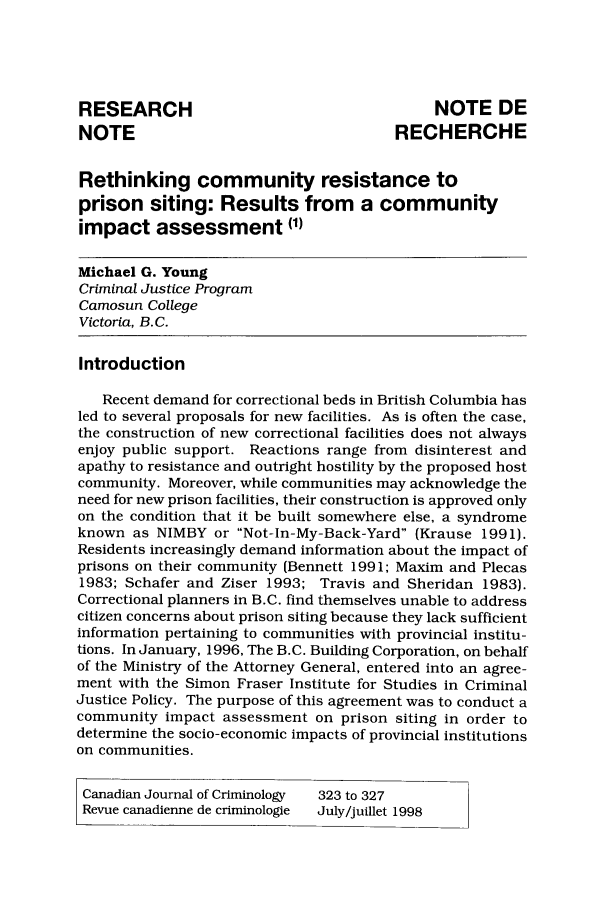 handle is hein.journals/cjccj40 and id is 326 raw text is: RESEARCH                                     NOTE DE
NOTE                                    RECHERCHE
Rethinking community resistance to
prison siting: Results from a community
impact assessment (1)
Michael G. Young
Criminal Justice Program
Camosun College
Victoria, B.C.
Introduction
Recent demand for correctional beds in British Columbia has
led to several proposals for new facilities. As is often the case,
the construction of new correctional facilities does not always
enjoy public support. Reactions range from disinterest and
apathy to resistance and outright hostility by the proposed host
community. Moreover, while communities may acknowledge the
need for new prison facilities, their construction is approved only
on the condition that it be built somewhere else, a syndrome
known as NIMBY or Not-In-My-Back-Yard (Krause 1991).
Residents increasingly demand information about the impact of
prisons on their community (Bennett 1991; Maxim and Plecas
1983; Schafer and Ziser 1993; Travis and Sheridan 1983).
Correctional planners in B.C. find themselves unable to address
citizen concerns about prison siting because they lack sufficient
information pertaining to communities with provincial institu-
tions. In January, 1996, The B.C. Building Corporation, on behalf
of the Ministry of the Attorney General, entered into an agree-
ment with the Simon Fraser Institute for Studies in Criminal
Justice Policy. The purpose of this agreement was to conduct a
community impact assessment on prison siting in order to
determine the socio-economic impacts of provincial institutions
on communities.
Canadian Journal of Criminology  323 to 327
Revue canadienne de criminologie  July/juillet 1998


