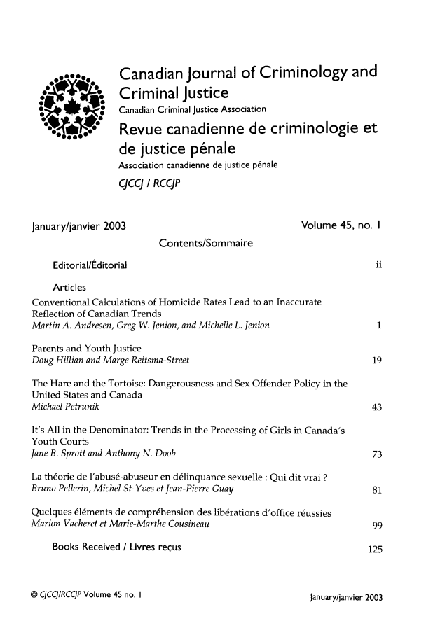 handle is hein.journals/cjccj45 and id is 1 raw text is: Canadian Journal of Criminology and
Criminal Justice
Canadian Criminal Justice Association
Revue canadienne de criminologie et
de justice penale
Association canadienne de justice p~nale
CJCCJ / RCCJP

January/janvier 2003

Volume 45, no. I

Contents/Sommaire
Editorial/Editorial
Articles
Conventional Calculations of Homicide Rates Lead to an Inaccurate
Reflection of Canadian Trends
Martin A. Andresen, Greg W. Jenion, and Michelle L. Jenion
Parents and Youth Justice
Doug Hillian and Marge Reitsma-Street
The Hare and the Tortoise: Dangerousness and Sex Offender Policy in the
United States and Canada
Michael Petrunik
It's All in the Denominator: Trends in the Processing of Girls in Canada's
Youth Courts
Jane B. Sprott and Anthony N. Doob
La th6orie de l'abus6-abuseur en d61inquance sexuelle: Qui dit vrai ?
Bruno Pellerin, Michel St-Yves et Jean-Pierre Guay
Quelques 616ments de compr6hension des lib6rations d'office r6ussies
Marion Vacheret et Marie-Marthe Cousineau
Books Received / Livres re~us

© CJCCJ/RCCJP Volume 45 no. I

egoS...
0
0
0
S

January/janvier 2003


