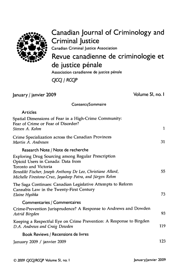 handle is hein.journals/cjccj51 and id is 1 raw text is: 969..aa
oTSto
o    aSa
0°* 4-10o00,i

Canadian Journal of Criminology and
Criminal Justice
Canadian Criminal Justice Association
Revue canadienne de criminologie et
de justice penale
Association canadienne de justice p~nale
CJCCJ / RCCJP

January / janvier 2009

Volume 51, no. I

Contents/Sommaire
Articles
Spatial Dimensions of Fear in a High-Crime Community:
Fear of Crime or Fear of Disorder?
Steven A. Kohm
Crime Specialization across the Canadian Provinces
Martin A. Andresen
Research Note / Note de recherche
Exploring Drug Sourcing among Regular Prescription
Opioid Users in Canada: Data from
Toronto and Victoria
Benedikt Fischer, Joseph Anthony De Leo, Christiane Allard,
Michelle Firestone-Cruz, Jayadeep Patra, and Jiirgen Rehm
The Saga Continues: Canadian Legislative Attempts to Reform
Cannabis Law in the Twenty-First Century
Elaine Hyshka
Commentaries / Commentaires
Crime-Prevention Jurisprudence? A Response to Andrews and Dowden
Astrid Birgden
Keeping a Respectful Eye on Crime Prevention: A Response to Birgden
D.A. Andrews and Craig Dowden
Book Reviews / Recensions de livres
January 2009 / janvier 2009

© 2009 CJCCJ/RCCJP Volume 51, no. I

January/janvier 2009


