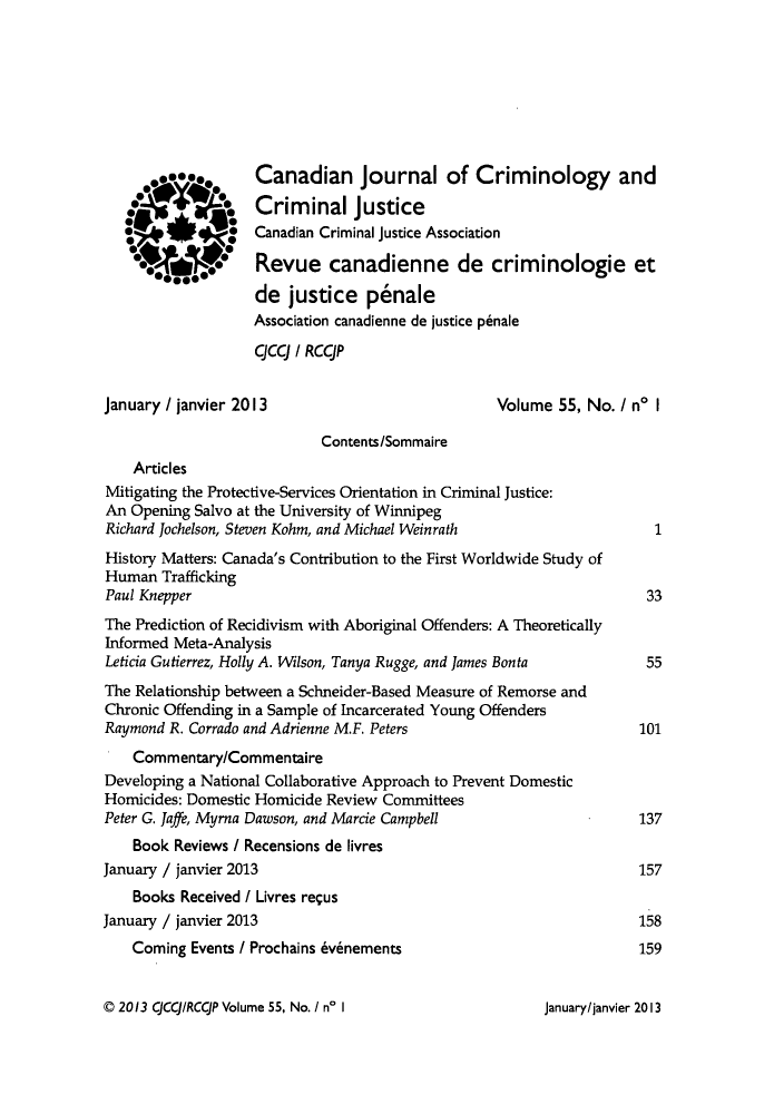 handle is hein.journals/cjccj55 and id is 1 raw text is: ï»¿Canadian Journal of Criminology and
Criminal justice
0  Canadian Criminal justice Association
0  0Revue canadienne de criminologie et
de justice p6nale
Association canadienne de justice p6nale
CJCCJ / RCCJP
January / janvier 2013                            Volume 55, No. I no I
Contents/Sommaire
Articles
Mitigating the Protective-Services Orientation in Criminal Justice:
An Opening Salvo at the University of Winnipeg
Richard Jochelson, Steven Kohm, and Michael Weinrath                  1
History Matters: Canada's Contribution to the First Worldwide Study of
Human Trafficking
Paul Knepper                                                         33
The Prediction of Recidivism with Aboriginal Offenders: A Theoretically
Informed Meta-Analysis
Leticia Gutierrez, Holly A. Wilson, Tanya Rugge, and James Bonta     55
The Relationship between a Schneider-Based Measure of Remorse and
Chronic Offending in a Sample of Incarcerated Young Offenders
Raymond R. Corrado and Adrienne M.F. Peters                         101
Commentary/Commentaire
Developing a National Collaborative Approach to Prevent Domestic
Homicides: Domestic Homicide Review Committees
Peter G. Jaffe, Myrna Dawson, and Marcie Campbell                   137
Book Reviews / Recensions de livres
January / janvier 2013                                              157
Books Received / Livres requs
January / janvier 2013                                              158
Coming Events / Prochains 6v~nements                            159

C 2013 CJCCJqRCCJP Volume 55, No. I n' I

Januarylianvier 2013


