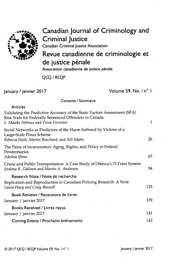 handle is hein.journals/cjccj59 and id is 1 raw text is: 





A00.

.J*4


Canadian journal of Criminology and

Criminal justice
Canadian Criminal justice Association

Revue canadienne de criminologie et

de   justice   penale
Association canadienne de justice p6nale

qcq  / RCCJP


January / janvier 2017


Volume  59, No. I no I


                           Contents / Sommaire
    Articles
Validating the Predictive Accuracy of the Static Factors Assessment (SFA)
Risk Scale for Federally Sentenced Offenders in Canada
L. Maaike Helmus and Trina Forrester
Social Networks as Predictors of the Harm Suffered by Victims of a
Large-Scale Ponzi Scheme
Rebecca Nash, Martin Bouchard, and Aili Malm
The Pains of Incarceration: Aging, Rights, and Policy in Federal
Penitentiaries
Adelina Iftene
Crime and Public Transportation: A Case Study of Ottawa's O-Train System
Jordana K. Gallison and Martin A. Andresen
    Research Note / Note de recherche
Replication and Reproduction in Canadian Policing Research: A Note
Laura Huey and Craig Bennell
    Book Reviews / Recensions de livres
January / janvier 2017
    Books Received / Livres requs
January / janvier 2017
    Coming Events / Prochains 6v6nements


@ 2017 qcq i RCCJP Volume 59, No. I no I


  1



  26



  63


  94



123


139


141
142


January / janvier 2017


