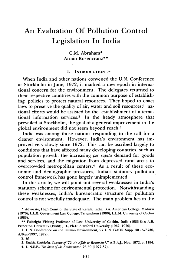 handle is hein.journals/cjel11 and id is 107 raw text is: An Evaluation Of Pollution Control
Legislation In India
C.M. Abraham*
Armin Rosencranz**
I. INTRODUCTION :-
When India and other nations convened the U.N. Conference
at Stockholm in June, 1972, it marked a new epoch in interna-
tional concern for the environment. The delegates returned to
their respective countries with the common purpose of establish-
ing policies to protect natural resources. They hoped to enact
laws to preserve the quality of air, water and soil resources;' na-
tional efforts would be assisted by the establishment of interna-
tional information services.2 In the heady atmosphere that
prevailed at Stockholm, the goal of a general improvement in the
global environment did not seem beyond reach.3
India was among those nations responding to the call for a
cleaner environment. However, India's environment has im-
proved very slowly since 1972. This can be ascribed largely to
conditions that have affected many developing countries, such as
population growth, the increasing per capita demand for goods
and services, and the migration from depressed rural areas to
overcrowded metropolitan centers.4 As a result of these eco-
nomic and demographic pressures, India's statutory pollution
control framework has gone largely unimplemented.
In this article, we will point out several weaknesses in India's
statutory scheme for environmental protection. Notwithstanding
these weaknesses, India's bureaucratic structure for pollution
control is not woefully inadequate. The main problem lies in the
* Advocate, High Court of the State of Kerala, India; B.A. American College, Madurai
(1976); L.L.B. Government Law College, Trivandrum (1980); L.L.M. University of Cochin
(1983).
** Fulbright Visiting Professor of Law, University of Cochin, India (1983-84); A.B.
Princeton University (1958); J.D., Ph.D. Stanford University (1962, 1970).
1. U.N. Conference on the Human Environment, 27 U.N. GAOR Supp. 30 (A/8730,
A/Res/2997, 1972).
2. Id.
3. Smith, Stockholm, Summer of '72: An Affair to Remember?, A.B.A.J., Nov. 1972, at 1194.
4. U.N.E.P., The State of the Environment, 26-50 (1972-82).


