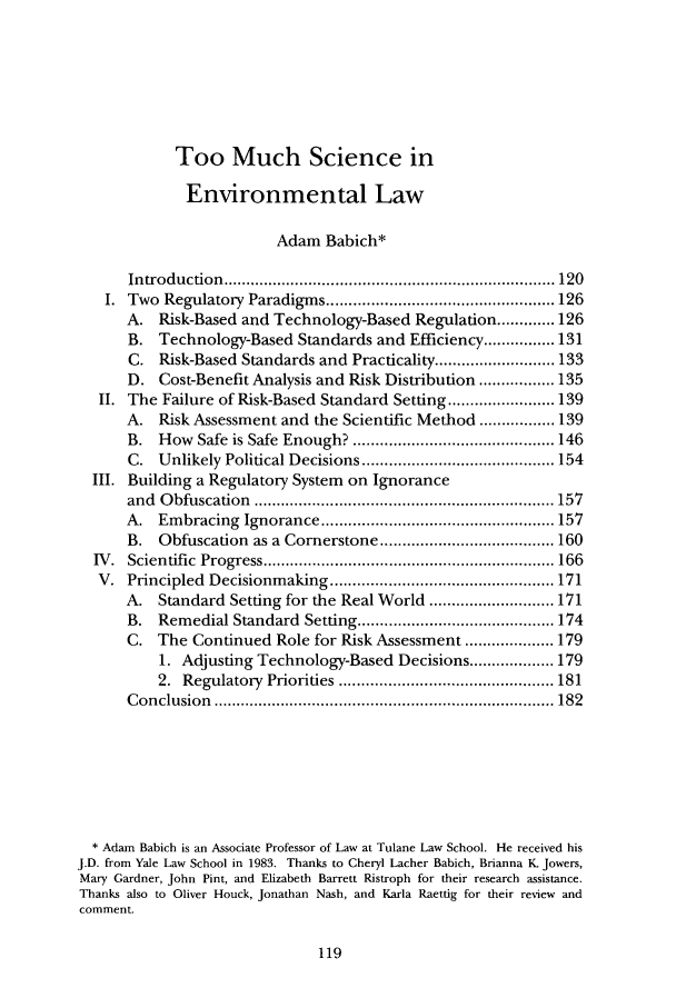 handle is hein.journals/cjel28 and id is 125 raw text is: Too Much Science in
Environmental Law
Adam Babich*
In troduction   .......................................................................... 120
I. Two Regulatory Paradigms ................................................... 126
A.   Risk-Based and Technology-Based Regulation ............. 126
B.   Technology-Based Standards and Efficiency ................ 131
C.   Risk-Based Standards and Practicality ........................... 133
D. Cost-Benefit Analysis and Risk Distribution ................. 135
II. The Failure of Risk-Based Standard Setting ........................ 139
A.   Risk Assessment and the Scientific Method ................. 139
B.   How Safe is Safe Enough? ............................................. 146
C. Unlikely Political Decisions ........................................... 154
III. Building a Regulatory System        on Ignorance
and  O  bfuscation   ................................................................... 157
A.   Embracing Ignorance .................................................... 157
B.   Obfuscation as a Cornerstone ....................................... 160
IV .  Scientific  Progress ................................................................. 166
V. Principled Decisionmaking .................................................. 171
A.   Standard Setting for the Real World ............................ 171
B.   Remedial Standard Setting ............................................ 174
C. The Continued Role for Risk Assessment .................... 179
1. Adjusting Technology-Based Decisions ................... 179
2.  Regulatory   Priorities ................................................ 181
C on clusion  ............................................................................ 182
* Adam Babich is an Associate Professor of Law at Tulane Law School. He received his
J.D. from Yale Law School in 1983. Thanks to Cheryl Lacher Babich, Brianna K. Jowers,
Mary Gardner, John Pint, and Elizabeth Barrett Ristroph for their research assistance.
Thanks also to Oliver Houck, Jonathan Nash, and Karla Raettig for their review and
comment.


