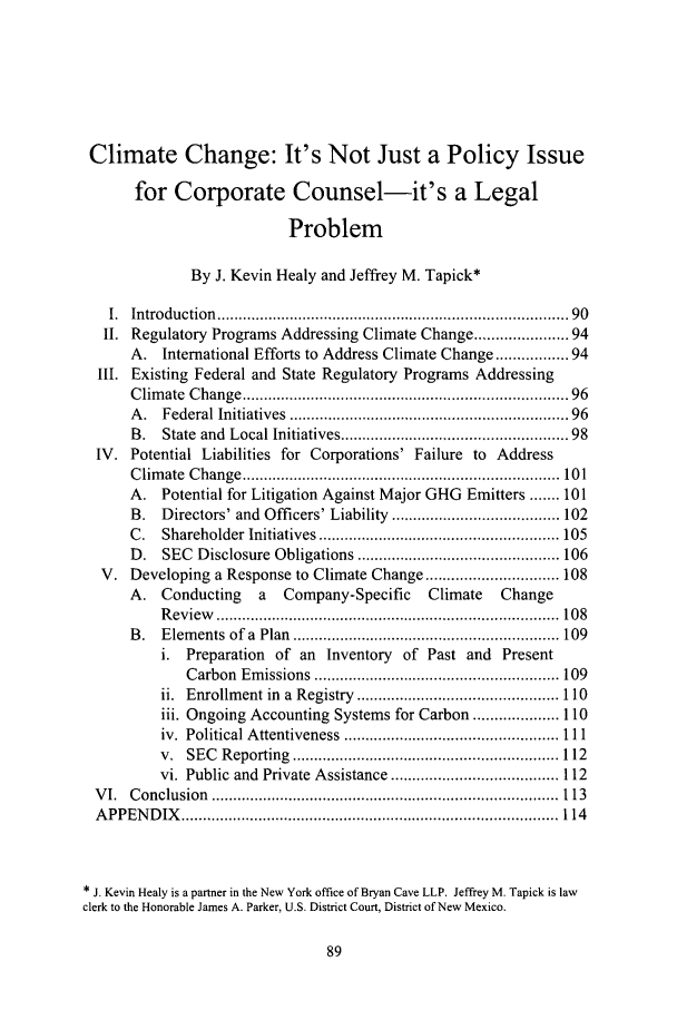 handle is hein.journals/cjel29 and id is 95 raw text is: Climate Change: It's Not Just a Policy Issue
for Corporate Counsel-it's a Legal
Problem
By J. Kevin Healy and Jeffrey M. Tapick*
I.  Introduction   ..............................................................................  90
II. Regulatory Programs Addressing Climate Change ................. 94
A.   International Efforts to Address Climate Change ............ 94
III. Existing Federal and State Regulatory Programs Addressing
Clim  ate  Change .......................................................................  96
A .  Federal Initiatives   ...........................................................   96
B.   State and Local Initiatives ................................................. 98
IV. Potential Liabilities for Corporations' Failure to               Address
C lim ate  C hange  .......................................................................... 101
A.   Potential for Litigation Against Major GHG Emitters ....... 101
B.   Directors' and Officers' Liability ....................................... 102
C .  Shareholder    Initiatives ........................................................ 105
D.   SEC Disclosure Obligations ............................................... 106
V. Developing a Response to Climate Change ............................... 108
A.   Conducting       a   Company-Specific         Climate     Change
R eview    ................................................................................ 108
B .  E lem  ents  of  a  Plan  .............................................................. 109
i.  Preparation     of an   Inventory    of Past and      Present
C arbon  Em  issions  ......................................................... 109
ii. Enrollment in a Registry ............................................... 110
iii. Ongoing Accounting Systems for Carbon .................... 110
iv.  Political A ttentiveness  .................................................. 111
v.  SEC   R eporting   .............................................................. 112
vi. Public and Private Assistance ....................................... 112
V I.  C onclusion   ................................................................................. 113
A PPEN   D IX   ........................................................................................ 114
* J. Kevin Healy is a partner in the New York office of Bryan Cave LLP. Jeffrey M. Tapick is law
clerk to the Honorable James A. Parker, U.S. District Court, District of New Mexico.


