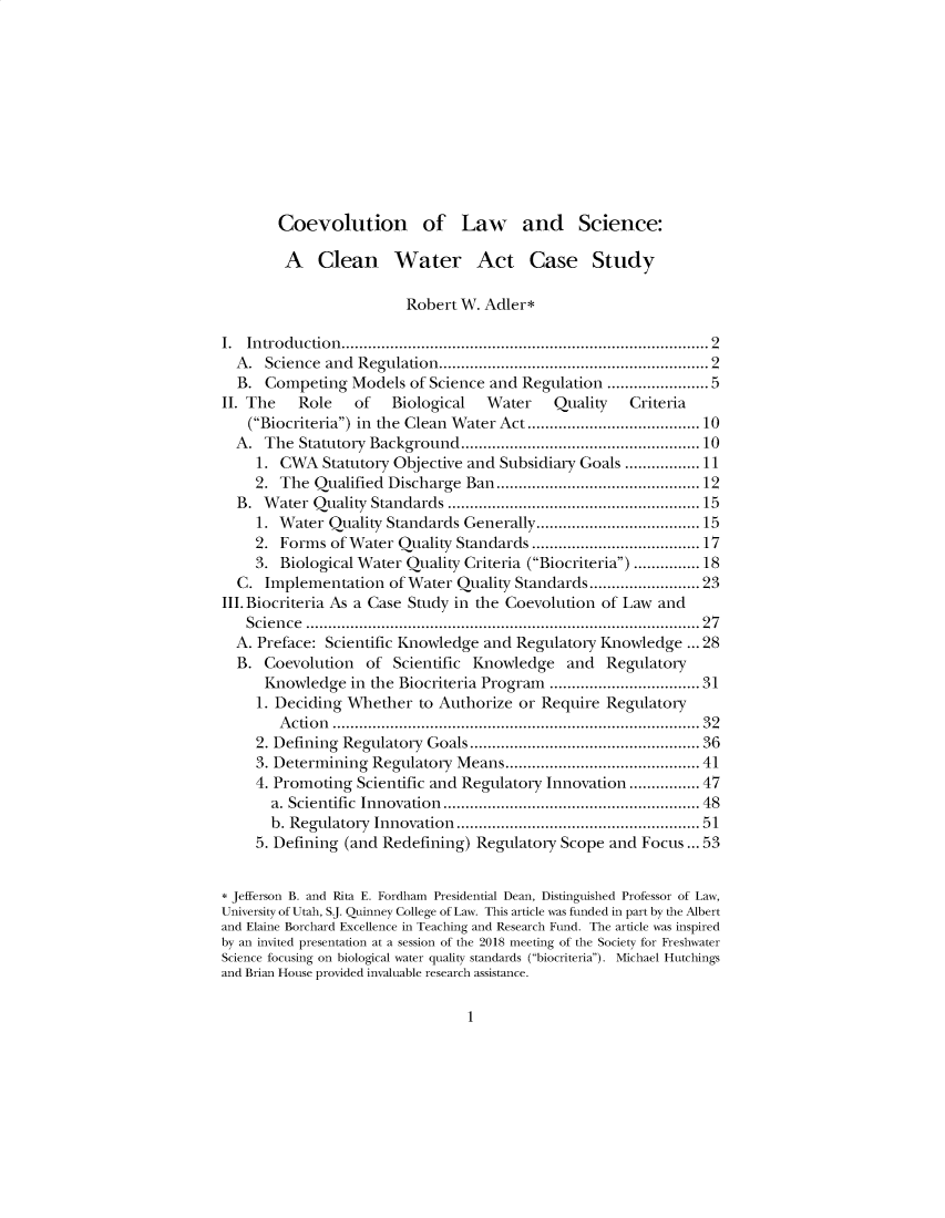 handle is hein.journals/cjel44 and id is 1 raw text is: 











Coevolution of Law and Science:


        A Clean Water Act Case Study

                         Robert W. Adler*

I. Introduction.        .............................    ......... 2
  A.  Science and Regulation.    .................      ........... 2
  B.  Competing  Models  of Science and Regulation .       ..........5
II. The   Role    of   Biological  Water    Quality    Criteria
    (Biocriteria) in the Clean Water Act ..................10
  A.  The Statutory Background     ...........................  10
     1. CWA   Statutory Objective and Subsidiary Goals ..............11
     2. The Qualified Discharge  Ban.....................12
  B.  Water Quality Standards     ..................     .........15
     1. Water Quality Standards Generally.      .......   ..........15
     2. Forms  of Water Quality Standards ..................17
     3. Biological Water Quality Criteria (Biocriteria) ............ 18
  C.  Implementation  of Water  Quality Standards        ............23
III. Biocriteria As a Case Study in the Coevolution of Law and
   Science .............      .     ....................   ..... 27
   A. Preface: Scientific Knowledge and Regulatory Knowledge  ... 28
   B. Coevolution  of  Scientific Knowledge   and  Regulatory
      Knowledge  in the Biocriteria Program      ................ 31
      1. Deciding Whether to Authorize  or Require Regulatory
        Action ..........     ..................        ........... 32
     2. Defining Regulatory Goals..................... 36
     3. Determining Regulatory Means.................... 41
     4. Promoting Scientific and Regulatory Innovation.............47
       a. Scientific Innovation  ............................... 48
       b. Regulatory Innovation    ............................. 51
     5. Defining (and Redefining) Regulatory Scope  and Focus ... 53


* Jefferson B. and Rita E. Fordham Presidential Dean, Distinguished Professor of Law,
University of Utah, S.J. Quinney College of Law. This article was funded in part by the Albert
and Elaine Borchard Excellence in Teaching and Research Fund. The article was inspired
by an invited presentation at a session of the 2018 meeting of the Society for Freshwater
Science focusing on biological water quality standards (biocriteria). Michael Hutchings
and Brian House provided invaluable research assistance.


1


