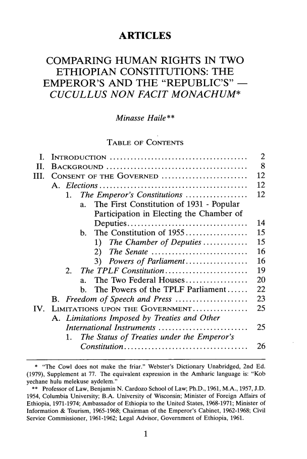 handle is hein.journals/cjic13 and id is 7 raw text is: ARTICLES
COMPARING HUMAN RIGHTS IN TWO
ETHIOPIAN CONSTITUTIONS: THE
EMPEROR'S AND THE REPUBLIC'S -
CUCULLUS NON FACIT MONACHUM*
Minasse Haile **
TABLE OF CONTENTS
I. INTRODUCTION ............................................. 2
II. BACKGROUND .............................................. 8
III. CONSENT OF THE GOVERNED ............................ 12
A .  E lections  ...........................................  12
1.  The Emperor's Constitutions ..................        12
a. The First Constitution of 1931 - Popular
Participation in Electing the Chamber of
D eputies ...................................    14
b. The Constitution of 1955 ..................       15
1)  The Chamber of Deputies .............        15
2)   The  Senate  ............................   16
3)  Powers of Parliament ..................      16
2.   The TPLF Constitution ........................       19
a. The Two Federal Houses ..................         20
b. The Powers of the TPLF Parliament ......          22
B. Freedom of Speech and Press .....................          23
IV. LIMITATIONS UPON THE GOVERNMENT ................               25
A. Limitations Imposed by Treaties and Other
International Instruments ..........................      25
1. The Status of Treaties under the Emperor's
Constitution  ....................................   26
* The Cowl does not make the friar. Webster's Dictionary Unabridged, 2nd Ed.
(1979), Supplement at 77. The equivalent expression in the Amharic language is: Kob
yechane hulu melekuse aydelem.
** Professor of Law, Benjamin N. Cardozo School of Law; Ph.D., 1961, M.A., 1957, J.D.
1954, Columbia University; B.A. University of Wisconsin; Minister of Foreign Affairs of
Ethiopia, 1971-1974; Ambassador of Ethiopia to the United States, 1968-1971; Minister of
Information & Tourism, 1965-1968; Chairman of the Emperor's Cabinet, 1962-1968; Civil
Service Commissioner, 1961-1962; Legal Advisor, Government of Ethiopia, 1961.



