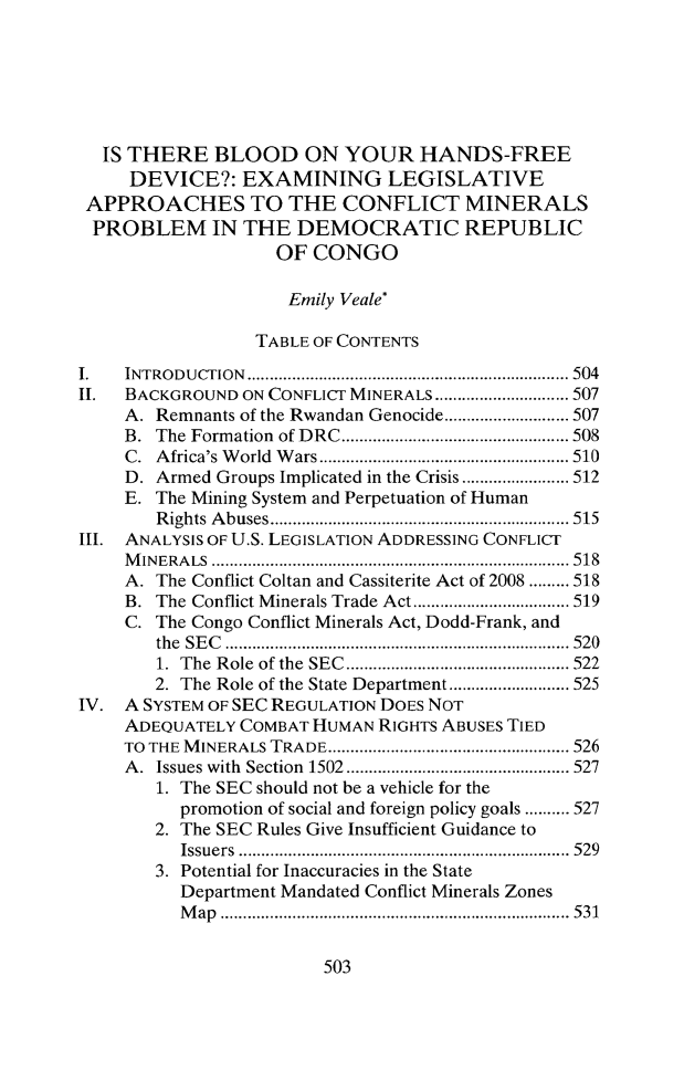 handle is hein.journals/cjic21 and id is 531 raw text is: IS THERE BLOOD ON YOUR HANDS-FREE
DEVICE?: EXAMINING LEGISLATIVE
APPROACHES TO THE CONFLICT MINERALS
PROBLEM IN THE DEMOCRATIC REPUBLIC
OF CONGO
Emily Veale*
TABLE OF CONTENTS
I.   INTRODUCTION        ............................... 504
II.  BACKGROUND ON CONFLICT MINERALS ..................... 507
A. Remnants of the Rwandan Genocide....      ............ 507
B. The Formation of DRC     ......................... 508
C. Africa's World Wars................    .............. 510
D. Armed Groups Implicated in the Crisis .....  ...... 512
E. The Mining System and Perpetuation of Human
Rights Abuses     ............................. 515
1II. ANALYSIS OF U.S. LEGISLATION ADDRESSING CONFLICT
MINERALS        ..................................... ..... 518
A. The Conflict Coltan and Cassiterite Act of 2008 ......... 518
B. The Conflict Minerals Trade Act ..........  ..... 519
C. The Congo Conflict Minerals Act, Dodd-Frank, and
the SEC     .................... .... ............... 520
1. The Role of the SEC  ...................... 522
2. The Role of the State Department  ............ 525
IV. A SYSTEM OF SEC REGULATION DOES NOT
ADEQUATELY COMBAT HUMAN RIGHTS ABUSES TIED
TO THE MINERALS TRADE    ................................ 526
A. Issues with Section 1502..........    ............. 527
1. The SEC should not be a vehicle for the
promotion of social and foreign policy goals .......... 527
2. The SEC Rules Give Insufficient Guidance to
Issuers       ........................... ..... 529
3. Potential for Inaccuracies in the State
Department Mandated Conflict Minerals Zones
Map .................................. 531

503


