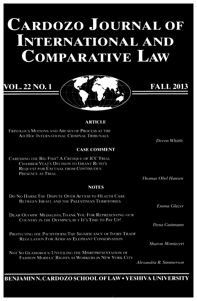 handle is hein.journals/cjic22 and id is 1 raw text is: CARDOZO JOURNAL OF
INTERNATIONAL AND
COMPARATIVE LAW
O L. 22 NO. 1 FALL 2013
ARTICLE
FRIVOLOUS MOTIONS AND ABUSES OF PROCESS AT THE
AD HOC INTERNATIONAL CRIMINAL TRIBUNALS
Devoni Whittle
CASE COMMENT
CARESSING TH BIG FISH? A CRITIOUE OF ICC TRIAL
CHAMBE R V(A)'s DECISION To GRANT RUTo's
REQUEST FOR EXCUSAL FROM CONTINUOUS
PRESENCE AT TRIAL
Thomas Obel Hansen
NOTES
Do No HARM: THE DISPUTE OVER ACCESS To HEALTH CARE
BETWEEN ISRAEL. AND THE PALESTINIAN TERRITORIES
Emma Glazer
DEAR OLYMPIC MEDALISTS, THANK You FOR REPRESENTING OUR
COUNTRY IN THiEF OLYMPICS, BUT IT's TIME TO PAY UP!
Dena Guttmann
PROT ECTING1 THIF PACHYDERM: THE SIGNIFICANCE OF IVORY TRADE
REGULATION FOR AFRICAN ELEPHANT CONSERVATION
Sharon Montazeri
NOT So GLAMOROUS: UNVEILING THE MISREPRESENTATION OF
FASHION MODELS' RIGHTS AS WORKERS IN NEW YORK CITY
Alexandra R. Simmerson
BENJAMIN N. CARDOZO SCHOOL OF LAW * YESHIVA UNIVERSITY


