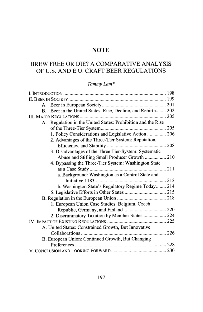 handle is hein.journals/cjic23 and id is 215 raw text is: NOTE

BREW FREE OR DIE? A COMPARATIVE ANALYSIS
OF U.S. AND E.U. CRAFT BEER REGULATIONS
Tammy Lam*
I. IN TRO DUCTIO N  ..................................................................................  198
II. B EER  IN  SOCIETY  ..............................................................................  199
A .  Beer in  European  Society  ................................................... 201
B. Beer in the United States: Rise, Decline, and Rebirth ........ 202
III. M AJOR  REGULATIONS  ..................................................................... 205
A. Regulation in the United States: Prohibition and the Rise
of the  Three-Tier  System   .................................................... 205
1. Policy Considerations and Legislative Action ............... 206
2. Advantages of the Three-Tier System: Reputation,
Efficiency, and  Stability  ............................................... 208
3. Disadvantages of the Three Tier-System: Systematic
Abuse and Stifling Small Producer Growth ................. 210
4. Bypassing the Three-Tier System: Washington State
as  a  C ase  Study  ............................................................. 2 11
a. Background: Washington as a Control State and
Initiative  1183  ......................................................... 2 12
b. Washington State's Regulatory Regime Today ........ 214
5. Legislative Efforts in Other States ................................. 215
B. Regulation in the European Union ....................................... 218
1. European Union Case Studies: Belgium, Czech
Republic, Germany, and Finland .................................. 220
2. Discriminatory Taxation by Member States .................. 224
IV. IMPACT OF EXISTING REGULATIONS ............................................... 225
A. United States: Constrained Growth, But Innovative
C ollaborations  .................................................................... 226
B. European Union: Continued Growth, But Changing
Preferences  ......................................................................... 228
V. CONCLUSION AND LOOKING FORWARD ............................................ 230


