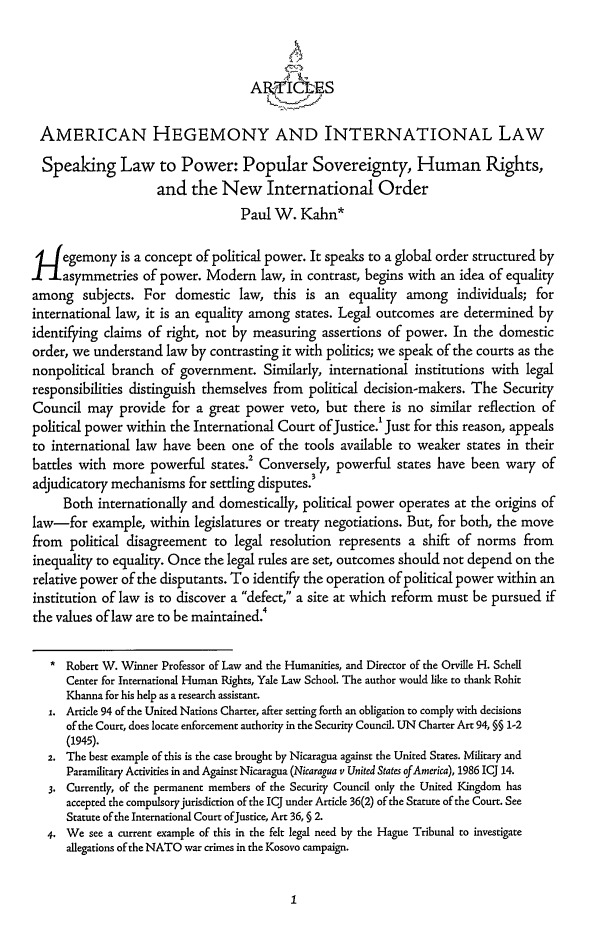 handle is hein.journals/cjil1 and id is 9 raw text is: AR        -,'ES
AMERICAN HEGEMONY AND INTERNATIONAL LAW
Speaking Law to Power: Popular Sovereignty, Human Rights,
and the New International Order
Paul W. Kahn*
'fegemony is a concept of political power. It speaks to a global order structured by
asymmetries of power. Modern law, in contrast, begins with an idea of equality
among subjects. For domestic law, this is an equality among individuals; for
international law, it is an equality among states. Legal outcomes are determined by
identifying claims of right, not by measuring assertions of power. In the domestic
order, we understand law by contrasting it with politics; we speak of the courts as the
nonpolitical branch of government. Similarly, international institutions with legal
responsibilities distinguish themselves from political decision-makers. The Security
Council may provide for a great power veto, but there is no similar reflection of
political power within the International Court of Justice.' Just for this reason, appeals
to international law have been one of the tools available to weaker states in their
battles with more powerful states.2 Conversely, powerful states have been wary of
adjudicatory mechanisms for settling disputes.3
Both internationally and domestically, political power operates at the origins of
law-for example, within legislatures or treaty negotiations. But, for both, the move
from political disagreement to legal resolution represents a shift of norms from
inequality to equality. Once the legal rules are set, outcomes should not depend on the
relative power of the disputants. To identify the operation of political power within an
institution of law is to discover a defect, a site at which reform must be pursued if
the values of law are to be maintained
* Robert W. Winner Professor of Law and the Humanities, and Director of the Orville H. Schell
Center for International Human Rights, Yale Law School. The author would like to thank Rohit
Khanna for his help as a research assistant.
1. Article 94 of the United Nations Charter, after setting forth an obligation to comply with decisions
of the Court, does locate enforcement authority in the Security Council. UN Charter Art 94, §§ 1-2
(1945).
2. The best example of this is the case brought by Nicaragua against the United States. Military and
Paramilitary Activities in and Against Nicaragua (Nicaragua v United States of America), 1986 ICJ 14.
3. Currently, of the permanent members of the Security Council only the United Kingdom has
accepted the compulsoryjurisdiction of the ICJ under Article 36(2) of the Statute of the Court. See
Statute of the International Court ofJustice, Art 36, § 2.
4. We see a current example of this in the felt legal need by the Hague Tribunal to investigate
allegations of the NATO war crimes in the Kosovo campaign.


