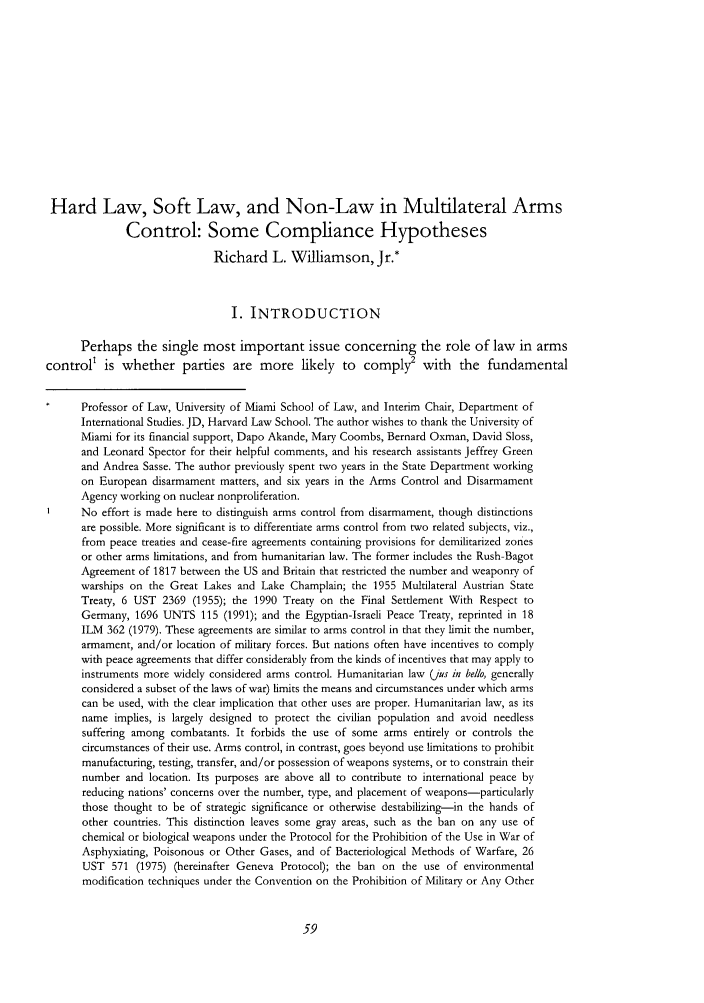 handle is hein.journals/cjil4 and id is 65 raw text is: Hard Law, Soft Law, and Non-Law in Multilateral Arms
Control: Some Compliance Hypotheses
Richard L. Williamson, Jr.*
I. INTRODUCTION
Perhaps the single most important issue concerning the role of law in arms
control' is whether parties are more likely to comply2 with the fundamental
Professor of Law, University of Miami School of Law, and Interim Chair, Department of
International Studies. JD, Harvard Law School. The author wishes to thank the University of
Miami for its financial support, Dapo Akande, Mary Coombs, Bernard Oxman, David Sloss,
and Leonard Spector for their helpful comments, and his research assistants Jeffrey Green
and Andrea Sasse. The author previously spent two years in the State Department working
on European disarmament matters, and six years in the Arms Control and Disarmament
Agency working on nuclear nonproliferation.
No effort is made here to distinguish arms control from disarmament, though distinctions
are possible. More significant is to differentiate arms control from two related subjects, viz.,
from peace treaties and cease-fire agreements containing provisions for demilitarized zones
or other arms limitations, and from humanitarian law. The former includes the Rush-Bagot
Agreement of 1817 between the US and Britain that restricted the number and weaponry of
warships on the Great Lakes and Lake Champlain; the 1955 Multilateral Austrian State
Treaty, 6 UST 2369 (1955); the 1990 Treaty on the Final Settlement With Respect to
Germany, 1696 UNTS 115 (1991); and the Egyptian-Israeli Peace Treaty, reprinted in 18
ILM 362 (1979). These agreements are similar to arms control in that they limit the number,
armament, and/or location of military forces. But nations often have incentives to comply
with peace agreements that differ considerably from the kinds of incentives that may apply to
instruments more widely considered arms control. Humanitarian law (jus in bello, generally
considered a subset of the laws of war) limits the means and circumstances under which arms
can be used, with the clear implication that other uses are proper. Humanitarian law, as its
name implies, is largely designed to protect the civilian population and avoid needless
suffering among combatants. It forbids the use of some arms entirely or controls the
circumstances of their use. Arms control, in contrast, goes beyond use limitations to prohibit
manufacturing, testing, transfer, and/or possession of weapons systems, or to constrain their
number and location. Its purposes are above all to contribute to international peace by
reducing nations' concerns over the number, type, and placement of weapons-particularly
those thought to be of strategic significance or otherwise destabilizing-in the hands of
other countries. This distinction leaves some gray areas, such as the ban on any use of
chemical or biological weapons under the Protocol for the Prohibition of the Use in War of
Asphyxiating, Poisonous or Other Gases, and of Bacteriological Methods of Warfare, 26
UST 571 (1975) (hereinafter Geneva Protocol); the ban on the use of environmental
modification techniques under the Convention on the Prohibition of Military or Any Other


