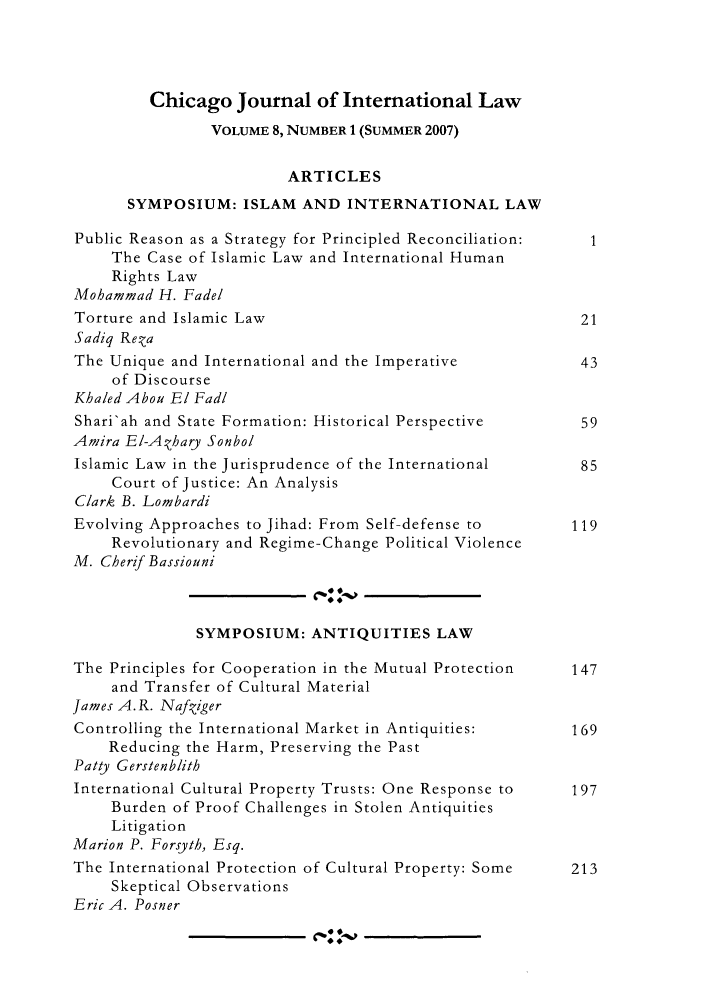 handle is hein.journals/cjil8 and id is 1 raw text is: Chicago Journal of International Law
VOLUME 8, NUMBER 1 (SUMMER 2007)
ARTICLES
SYMPOSIUM: ISLAM AND INTERNATIONAL LAW
Public Reason as a Strategy for Principled Reconciliation:
The Case of Islamic Law and International Human
Rights Law
Mohammad H. Fadel
Torture and Islamic Law                                   21
Sadiq Reza
The Unique and International and the Imperative           43
of Discourse
Khaled Abou El Fadl
Shari'ah and State Formation: Historical Perspective      59
Amira El-Azhary Sonbol
Islamic Law in the Jurisprudence of the International     85
Court of Justice: An Analysis
Clark B. Lombardi
Evolving Approaches to Jihad: From Self-defense to       119
Revolutionary and Regime-Change Political Violence
M. Cherif Bassiouni
SYMPOSIUM: ANTIQUITIES LAW
The Principles for Cooperation in the Mutual Protection  147
and Transfer of Cultural Material
James A.R. Nafziger
Controlling the International Market in Antiquities:     169
Reducing the Harm, Preserving the Past
Patty Gerstenblith
International Cultural Property Trusts: One Response to  197
Burden of Proof Challenges in Stolen Antiquities
Litigation
Marion P. Forsyth, Esq.
The International Protection of Cultural Property: Some  213
Skeptical Observations
Eric A. Posner


