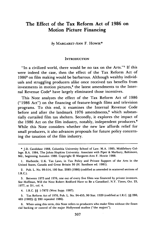 handle is hein.journals/cjla12 and id is 319 raw text is: The Effect of the Tax Reform Act of 1986 on
Motion Picture Financing
by MARGARET-ANN F. HOWIE*
INTRODUCTION
In a civilized world, there would be no tax on the Arts.' If this
were indeed the case, then the effect of the Tax Reform Act of
19862 on film making would be barbarous. Although wealthy individ-
uals and struggling producers alike once received tax benefits from
investments in motion pictures,8 the latest amendments to the Inter-
nal Revenue Code4 have largely eliminated those incentives.
This Note analyzes the effect of the Tax Reform Act of 1986
(1986 Act) on the financing of feature-length films and television
programs. To this end, it examines the Internal Revenue Code
before and after the landmark 1976 amendments,5 which substan-
tially curtailed film tax shelters. Secondly, it explores the impact of
the 1986 Act on the film industry, notably, independent producers.6
While this Note considers whether the new law affords relief for
small producers, it also advances proposals for future policy concern-
ing the taxation of the film industry.
* J.D. Candidate 1988, Columbia University School of Law. M.A. 1985, Middlebury Col-
lege. B.A. 1984, The Johns Hopkins University. Associate with Piper & Marbury, Baltimore,
Md., beginning Autumn 1988. Copyright © Margaret-Ann F. Howie 1988.
1. Harbottle, U.K. Tax Laws, in Tax Policy and Private Support of the Arts in the
United States, Canada and Great Britain 30 (H. Sandison ed. 1981).
2. Pub. L. No. 99-514, 100 Stat. 2085 (1986) (codified as amended in scattered sections of
I.R.C.).
3. Between 1973 and 1976, one out of every five films was financed by private investors.
See Hoffman, Will the Next Robert Redford Have to Be a Canadian?, N.Y. Times, Oct. 23,
1977, at DI, col. 4.
4. I.R.C. §§ 1-7872 (West Supp. 1987).
5. Tax Reform Act of 1976, Pub. L. No. 94-455, 90 Stat. 1520 (codified at I.R.C. §§ 280,
465 (1982)) (§ 280 repealed 1986).
6. When using this term, this Note refers to producers who make films without the finan-
cial backing or control of the major Hollywood studios (the majors).


